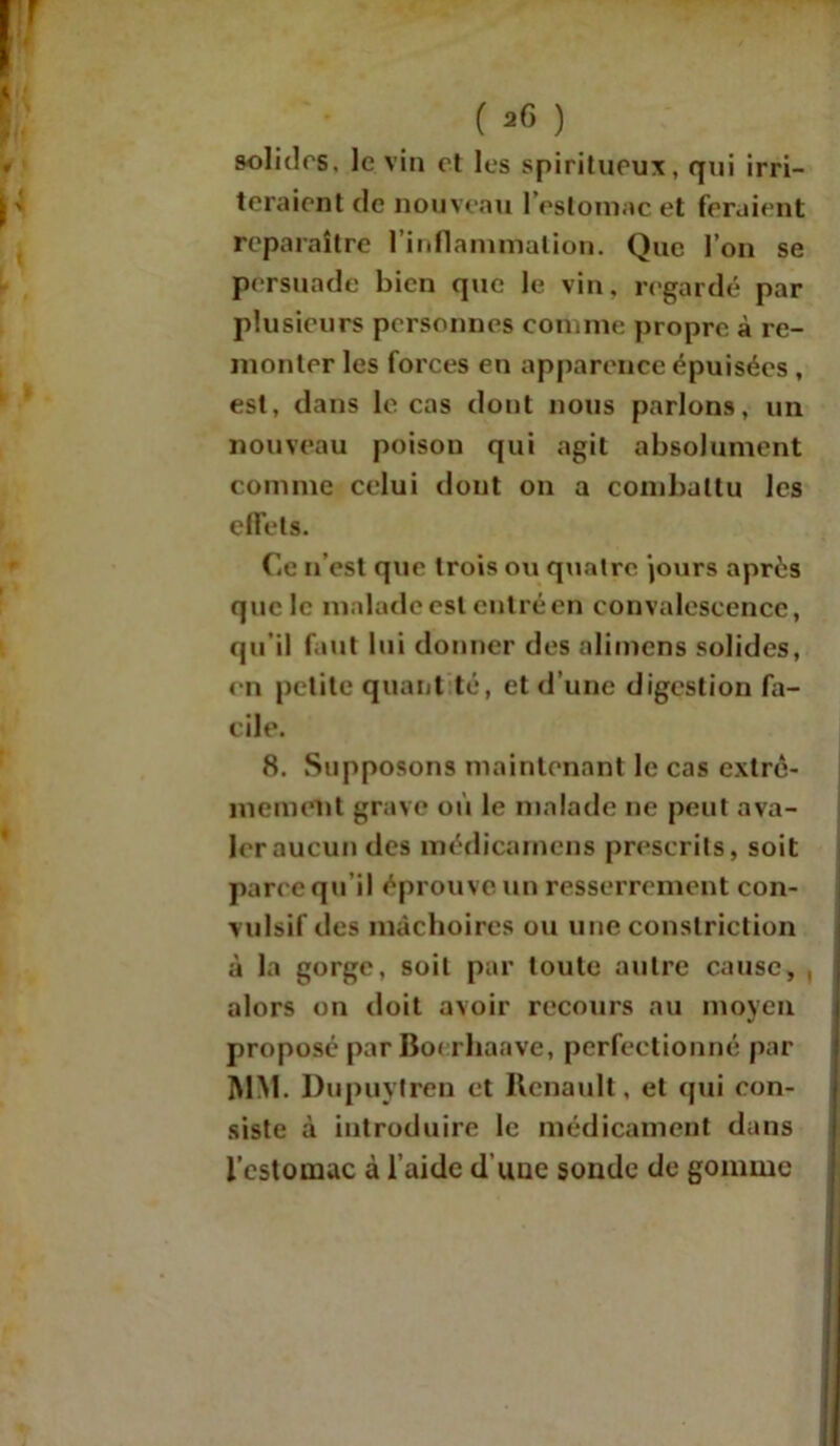( *6 ) solides, le vin et les spiritueux, qui irri- teraient de nouveau l’estomac et feraient reparaître l'inflammation. Que l’on se persuade bien que le vin. regardé par plusieurs personnes comme propre à re- monter les forces en apparence épuisées , est, dans le cas dont nous parlons, un nouveau poison qui agit absolument comme celui dont on a combattu les effets. Ce n’est que trois ou quatre jours après que le malade est entré en convalescence, qu’il faut lui donner des alimens solides, en petite quant té, et d’une digestion fa- cile. 8. Supposons maintenant le cas extrê- mement grave où le malade ne peut ava- ler aucun des médicamcns prescrits, soit parce qu’il éprouve un resserrement con- vulsif des mâchoires ou une constriction à la gorge, soit par toute autre cause, , alors on doit avoir recours au moyen proposé par Bo< rhaave, perfectionné par MM. Dupuytren et Renault, et (pii con- siste à introduire le médicament dans l’estomac à l’aide d’une sonde de gomme