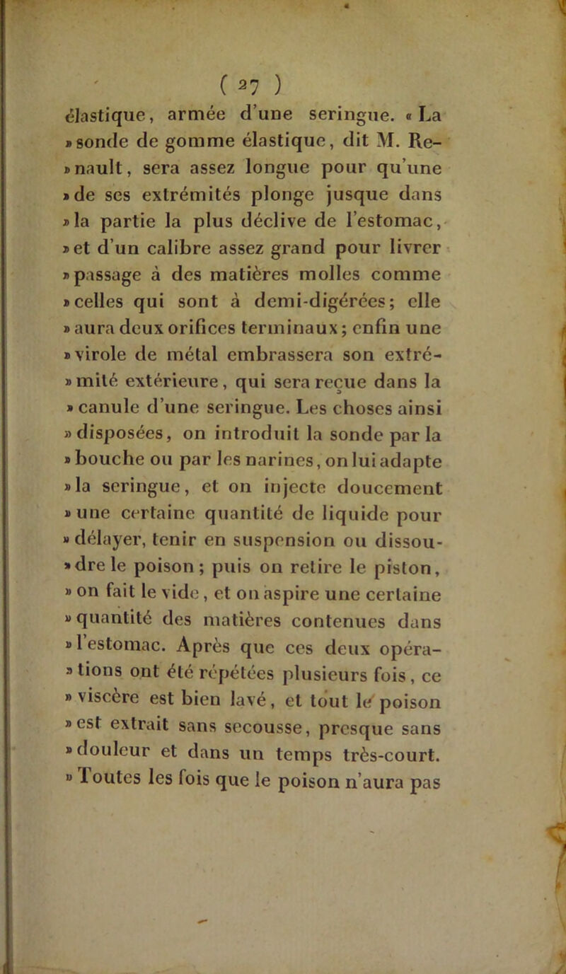 élastique, armée d’une seringue. «La «sonde de gomme élastique, dit M. Ré- gnault, sera assez longue pour qu’une «de ses extrémités plonge jusque dans «la partie la plus déclive de l’estomac, «et d’un calibre assez grand pour livrer «passage à des matières molles comme «celles qui sont à demi-digérées; elle » aura deux orifices terminaux; enfin une «virole de métal embrassera son exîré- » mité extérieure, qui sera reçue dans la » canule d’une seringue. Les choses ainsi «disposées, on introduit la sonde par la «bouche ou par les narines, on lui adapte «la seringue, et on injecte doucement «une certaine quantité de liquide pour « délayer, tenir en suspension ou dissou- » dre le poison; puis on relire le piston, » on fait le vide, et on aspire une certaine «quantité des matières contenues dans « 1 estomac. Après que ces deux opéra- « tions ont été répétées plusieurs fois , ce » viscere est bien lavé, et tout le poison «est extrait sans secousse, presque sans «douleur et dans un temps très-court. « loutes les fois que le poison n’aura pas