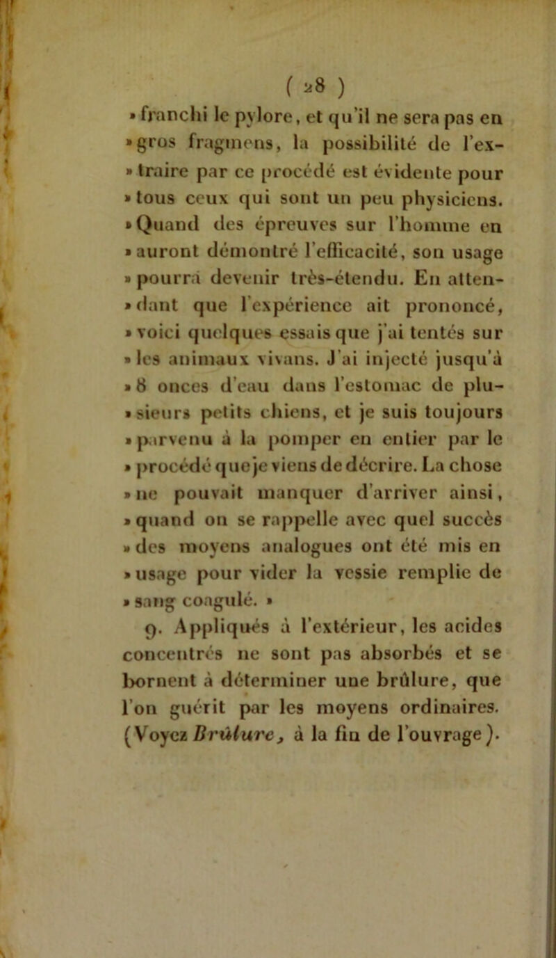 ( *8 ) » franchi le pylore, et qu'il ne sera pas en • gros fraginens, la possibilité de l’ex- » traire par ce procédé est évidente pour • tous ceux qui sont un peu physiciens. • Quand des épreuves sur l’homme en • auront démontré l’efficacité, son usage » pourra devenir très-étendu. En atten- • dant que l’expérience ait prononcé, • voici quelques essais que j’ai tentés sur • les animaux vivans. J’ai injecté jusqu’à » 8 onces d’eau dans l’estomac de plu- » sieurs petits chiens, et je suis toujours • parvenu à la pomper en entier par le » procédé que je viens de décrire. La chose • ne pouvait manquer d’arriver ainsi, • quand on se rappelle avec quel succès • des moyens analogues ont été mis en • usage pour vider la vessie remplie de » sang coagulé. » Cf. Appliqués à l’extérieur, les acides concentrés ne sont pas absorbés et se bornent à déterminer une brûlure, que l’on guérit par les moyens ordinaires. (Voyez Brûlure, à la fm de l’ouvrage).