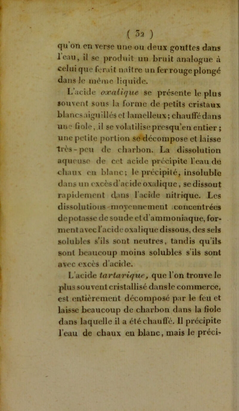 qu on on verse une ou deux gouttes dans leau, il sc produit un bruit analogue à celui que ferait naître un fer rouge plongé dans Je même liquide. L’acide oxalique se présente le plus souvent sous la forme de petits cristaux blancs aiguillés et lainelleux; chauffé dans une fiole, il se volatilisepresqu’en.entier ; une petite portion se décompose et laisse très-peu de charbon. La dissolution aqueuse de cet acide précipite l’eau de chaux en blanc; le précipité, insoluble dans un excèsd’acide oxalique, se dissout rapidement dans l’acide nitrique. Les dissolutions moyennement concentrées dépotasse de soude et d ammoniaque, for- ment avec l’acide oxalique dissous, des sels solubles s'ils sont neutres, tandis qu’ils sont beaucoup moins solubles s ils sont avec excès d acide. L’acide tartavique, que l’on trouve le plus souvent cristallisé danslc commerce, est entièrement décomposé par le feu et laisse beaucoup de charbon dans la fiole dans laquelle il a été chauffé. 11 précipite l’eau de chaux eu blanc, mais le préei-