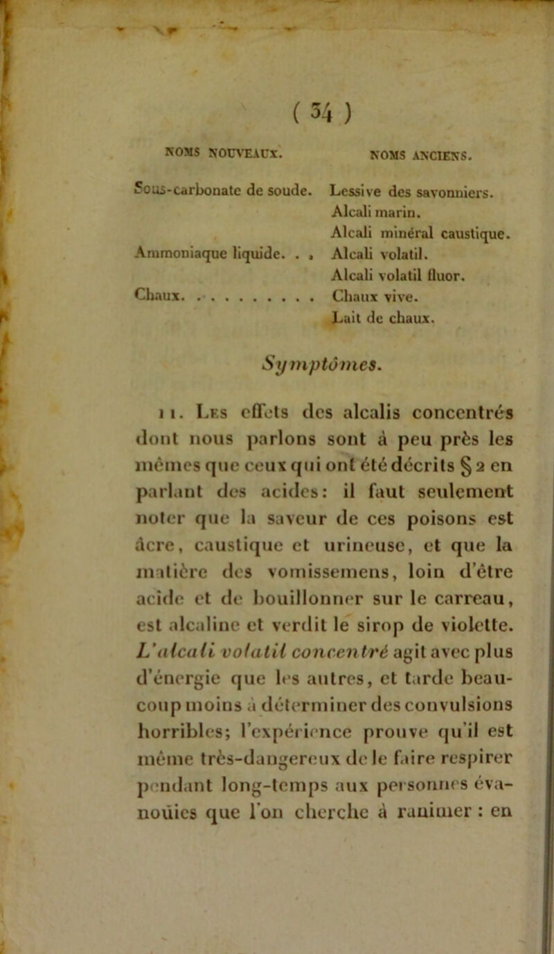 NOMS NOUVEAUX. NOMS ANCIENS. Sous-carbonate de soude. Lessive des savonniers. Alcali marin. Alcali minéral caustique. Ammoniaque liquide. . , Alcali volatil. Alcali volatil fluor. Chaux Chaux vive. Luit de chaux. Symptômes. ii. Les effets des alcalis concentrés dont nous parlons sont à peu près les mêmes que ceux qui ont été décrits §2 en parlant des acides: il faut seulement noter que la saveur de ces poisons est acre, caustique et mineuse, et que la matière des vomissemens, loin d’être acide et de bouillonner sur le carreau, est alcaline et verdit le sirop de violette. L’alcali volatil concentré agit avec plus d’énergie que les autres, et tarde beau- coup moins à déterminer des convulsions horribles; l’expérience prouve qu’il est même très-dangereux de le faire respirer pendant long-temps aux personnes éva- nouies que I on cherche à ranimer : en