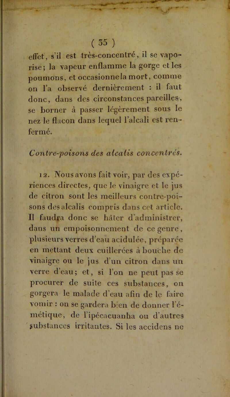 effet, s’il est très-concentré, il se vapo- rise; la vapeur enflamme la gorge et les poumons, et occasionnela mort, comme on l’a observé dernièrement : il faut donc, dans des circonstances pareilles, se borner à passer légèrement sous le nez le flacon dans lequel l’alcali est ren- fermé. Contre-poisons clés alcalis concentrés. 12. Nous avons fait voir, par des expé- riences directes, que le vinaigre et le jus de citron sont les meilleurs contre-poi- sons des alcalis compris dans cct article. Il faudra donc se hâter d’administrer, dans un empoisonnement de ce genre, plusieurs verres d’eau acidulée, préparée en mettant deux cuillerées abouche de vinaigre ou le jus d’un citron dans un verre d’eau ; et, si l’on ne peut pas se procurer de suite ces substances, on gorgera le malade d’eau afin de le faire vomir : on se gardera bien de donner l’é- métique, de l’ipécacuanha ou d’autres substances irritantes. Si les accidcns ne