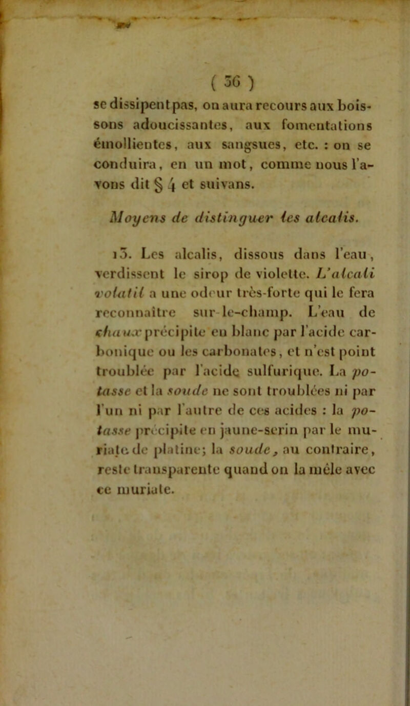 (5G ) sc dissipent pas, on aura recours aux bois- sons adoucissantes, aux fomentations émollientes, aux sangsues, etc. : on se conduira, en un mot, comme nous l’a- vons dit § 4 ct suivans. Moyens de distinguer (es alcalis. i5. Les alcalis, dissous dans l’eau, verdissent le sirop de violette. L’alcali volatil a une odeur très-forte qui le fera reconnaître sur le-cliamp. L’eau de ehau.r précipite en blanc par l'acide car- bonique ou les carbonates, et n’est point troublée par l acide sulfurique. La po- tasse et la soude ne sont troublées ni par l’un ni par l’autre de ces acides : la po- tasse précipite en jaune-serin par le mu- riatude platine; la soude, au contraire, reste transparente quand on la mêle avec ce muriate.