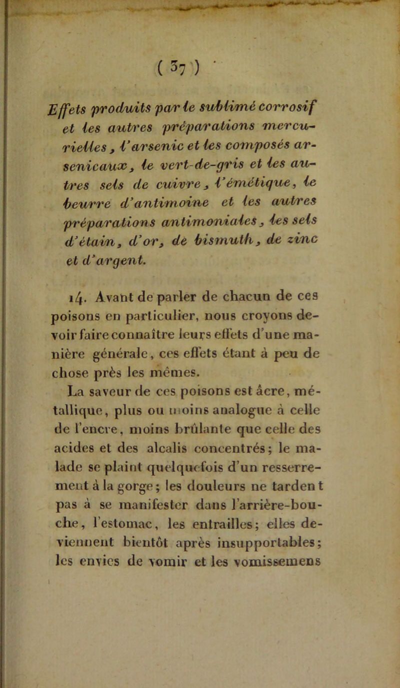 (V) • Effets produits parle sublimé corrosif et les autres préparations mercu- rielles, l’arsenic et les composés ar- senicaux, le vert-de-gris et les au- tres sets de cuivre, l’émétique, le beurre d’antimoine et les autres préparations antimoniales, les sels d’étain, d’or, de bismuth, de zinc et d’argent. 14. Avant de parler de chacun de ces poisons en particulier, nous croyons de- voir faire connaître leurs effets d’une ma- nière générale, ces effets étant à peu de chose près les mêmes. La saveur de ces poisons est âcre, mé- tallique, plus ou moins aualogue à celle de l’encre, moins brûlante que celle des acides et des alcalis concentrés; le ma- lade se plaint quelquefois d’un resserre- ment à la gorge ; les douleurs ne tardent pas à se manifester dans l’arrière-bou- che, l’estomac, les entrailles; elles de- viennent bientôt après insupportables; les envies de vomir et les vomissemens I