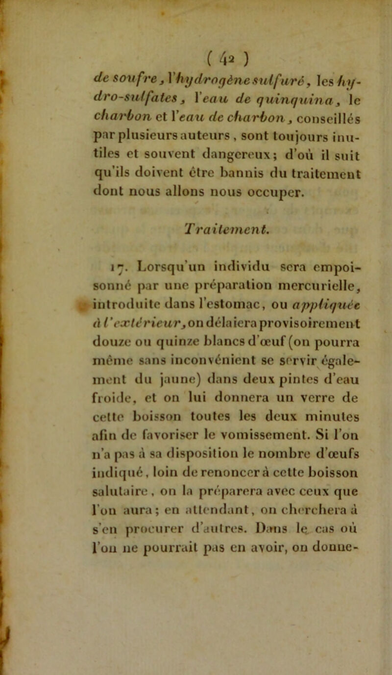 (4* ) de soufre j V hydrogène sulfuré y les hy- dro-su! fates 3 1 eau de quinquina, le charbon et Veau de charbon, conseillés par plusieurs auteurs , sont toujours inu- tiles et souvent dangereux; d’où il suit qu’ils doivent être bannis du traitement dont nous allons nous occuper. T raitement. 17. Lorsqu’un individu sera empoi- sonné par une préparation mercurielle, introduite dans l’estomac, ou appliquée à l’extérieur,on délaiera provisoirement douze ou quinze blancs d’oeuf (on pourra même sans inconvénient se servir égale- ment du jaune) dans deux pintes d’eau froide, et on lui donnera un verre de celte boisson toutes les deux minutes afin de favoriser le vomissement. Si l’on n’a pas à sa disposition le nombre d’œufs indiqué, loin de renoncera celte boisson salutaire, on la préparera avec ceux que l'on aura; en attendant, on cherchera à s’en procurer d’autres. Dans le cas où l’on 11e pourrait pas en avoir, ou donne-