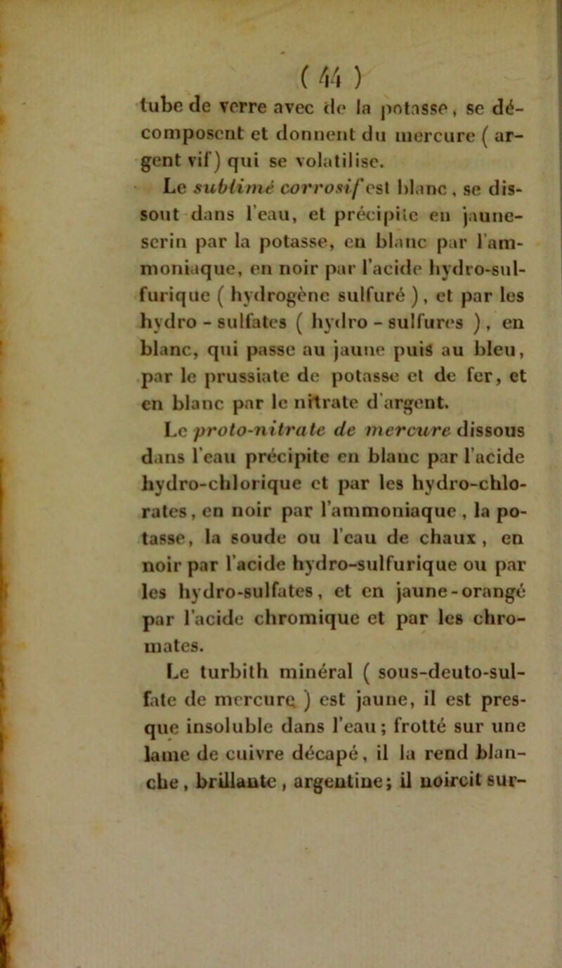tube de verre avec de la potasse, se dé- composent et donnent du mercure ( ar- gent vif) qui se volatilise. Le sublimé corrosif cst blanc , se dis- sout dans l’eau, et précipite en jaune- serin par la potasse, en blanc par l'am- moniaque, en noir par l’acide hydro-sul- furique ( hydrogène sulfuré ), et par les hydro - sulfates ( hy'dro - sulfures ), en blanc, qui passe au jaune puis au bleu, par le prussiatc de potasse et de fer, et en blanc par le nitrate d argent. Le proto-nitrate de mercure dissous dans l’eau précipite en blanc par l’acide hydro-chlorique et par les hydro-chlo- rates, en noir par l’ammoniaque , la po- tasse, la soude ou l’eau de chaux, en noir par l’acide hydro-sulfurique ou par les hydro-sulfates, et en jaune-orangé par l’acide chromique et par les chro- mâtes. Le turbith minéral ( sous-deuto-sul- fate de mercure ) est jaune, il est pres- que insoluble dans l’eau ; frotté sur une lame de cuivre décapé, il la rend blan- che , brillante , argentine; il noircit sur-