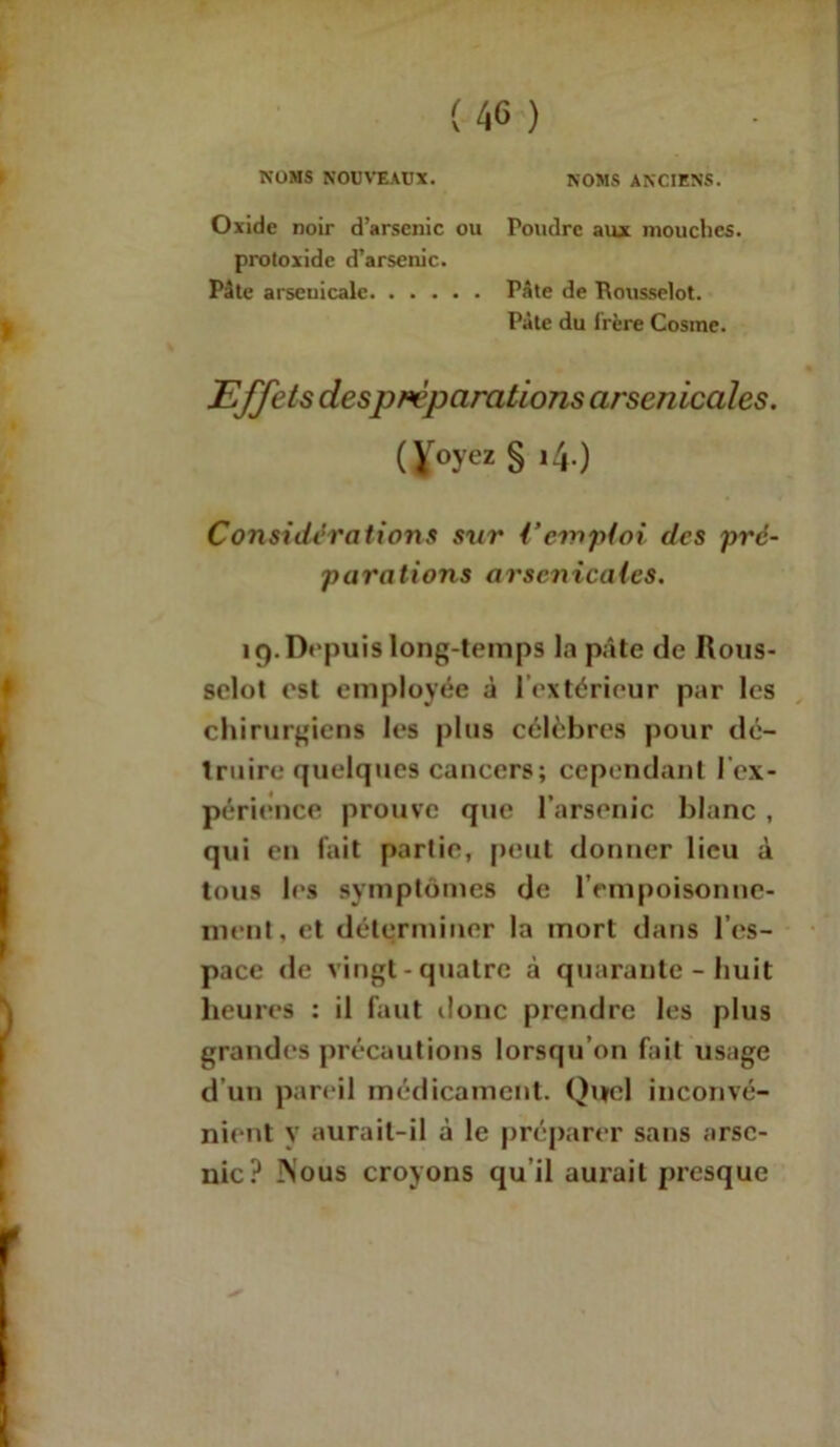 NOMS NOUVEAUX. NOMS ANCIENS. Oxide noir d’arsenic ou Poudre aux mouches, proloxide d’arsenic. Pâte arsenicale Pâte de Rousselot. Pâte du Irère Cosine. Effets despréparations arsenicales. (Voyez § t4.) Considérations sur {‘emploi des pré- parations arsenicales. 19. Dupuis long-temps la pâte de Rous- selot est employée à l’extérieur par les chirurgiens les plus célèbres pour dé- truire quelques cancers; cependant l’ex- périence prouve que l’arsenic blanc , qui en fait parlie, peut donner lieu à tous les symptômes de l’empoisonne- ment, et déterminer la mort dans l’es- pace de vingt-quatre à quarante - huit heures : il faut donc prendre les plus grandes précautions lorsqu’on fait usage d’un pareil médicament. Quel inconvé- nient y aurait-il à le préparer sans arse- nic? Mous croyons qu'il aurait presque