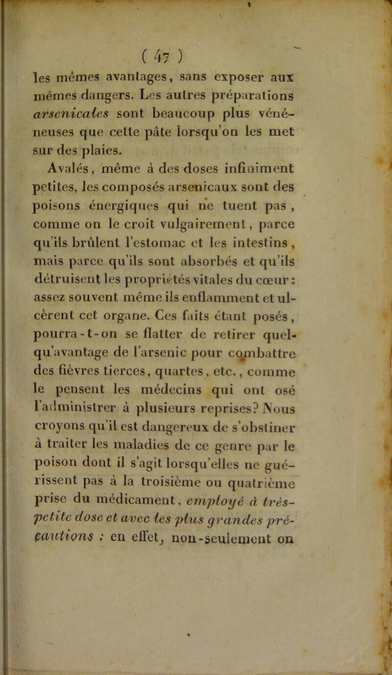 les mêmes avantages, sans exposer aux mêmes dangers. Les autres préparations arsenicales sont beaucoup plus véné- neuses que cette pâte lorsqu’on les met sur des plaies. Avalés, même à des doses infiniment petites, les composés arsenicaux sont des poisons énergiques qui ne tuent pas , connue on le croit vulgairement, parce qu’ils brûlent l’estomac et les intestins, mais parce qu’ils sont absorbés et qu’ils détruisent les propriétés vitales du cœur : assez souvent même ils enflamment et ul- cèrent cet organe. Ces faits étant posés, pourra-t-on se flatter de retirer qucl- qu’avantage de l’arsenic pour combattre des fièvres tierces, quartes, etc., comme le pensent les médecins qui ont osé l’administrer à plusieurs reprises? Nous croyons qu’il est dangereux de s’obstiner a traiter les maladies de ce genre par le poison dont il s’agit lorsqu’elles ne gué- rissent pas à la troisième ou quatrième prise du médicament, employé à très- petite dose et avec les plus grandes pré- cautions : en effet, non-seulement on