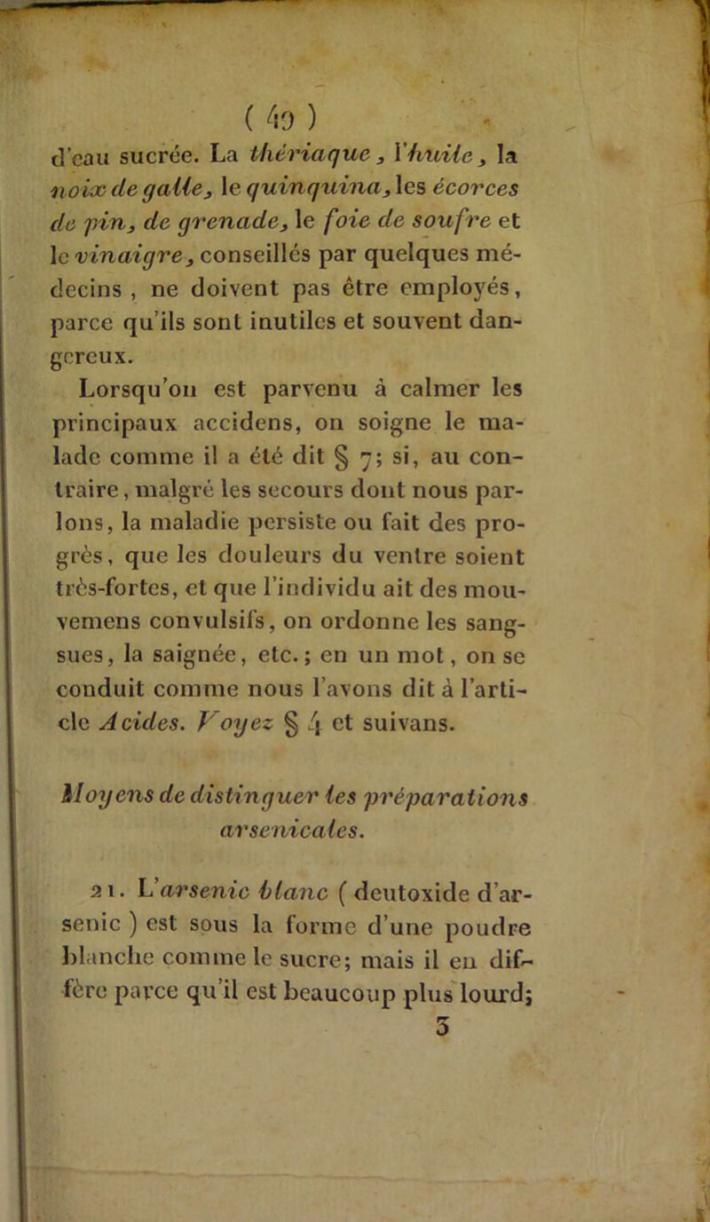 d’eau sucrée. La thériaque , Y huile, la noix de galle, le quinquina, les écorces du pin, de grenade, le foie de soufre et 1 c vinaigre, conseillés par quelques mé- decins , ne doivent pas être employés, parce qu’ils sont inutiles et souvent dan- gereux. Lorsqu’on est parvenu à calmer les principaux accidens, on soigne le ma- lade comme il a été dit § 7; si, au con- traire , malgré les secours dont nous par- lons, la maladie persiste ou fait des pro- grès, que les douleurs du ventre soient très-fortes, et que l’individu ait des rnou- vemens convulsifs, on ordonne les sang- sues, la saignée, etc.; en un mot, on se conduit comme nous l’avons dit à l’arti- cle Acides. Voyez § i\ ct suivans. Moyens de distinguer les 'préparations arsenicales. 21. L’arsenic blanc ( deutoxide d’ar- senic ) est sous la forme d’une poudre blanche connue le sucre; mais il eu dif- fère parce qu’il est beaucoup plus lourd; 5