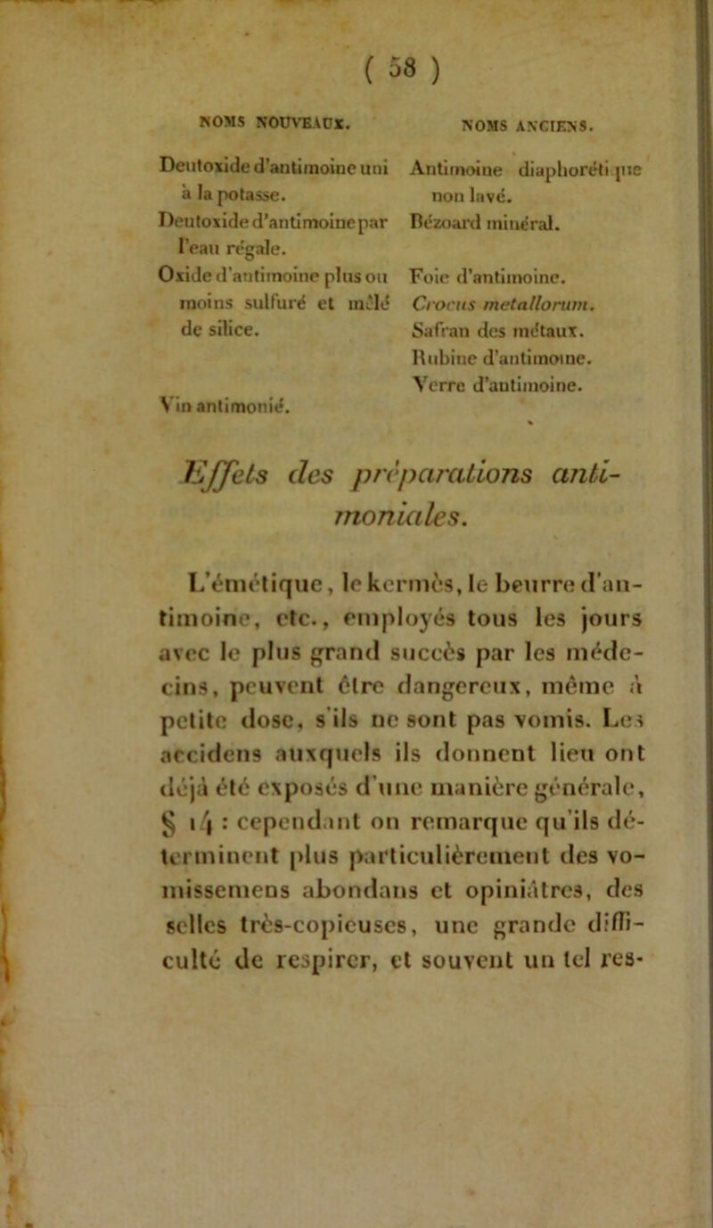 NOMS NOUVEAUX. Deutoxide d’antimoine uni a la potasse. Deutoxide d'antimoine par l’eau régale. Oxide d’antitnoine plus ou moins sulfuré et mêlé de silice. Vin antimonté. NOMS ANCIENS. Antimoine diaphoréti pie non lavé. Bézoard minéral. Foie d’antimoine. Crocus metallorum. Safran des métaux. Rubine d’antimoine. Verre d’autimoine. Effets des préparations anti- moniales. L’émétique, le kermès, le beurre d’an- timoine, etc., employés tous les jours avec le plus grand succès par les méde- cins, peuvent élre dangereux, même à petite dose, s ils ne sont pas vomis. Les accidens auxquels ils donnent lieu ont déjà été exposés d’une manière générale, § i4 : cependant on remarque qu ils dé- terminent [tins particulièrement des vo- missemens abondans et opiniâtres, des selles très-copicuscs, une grande diffi- culté de respirer, et souvent un tel res-