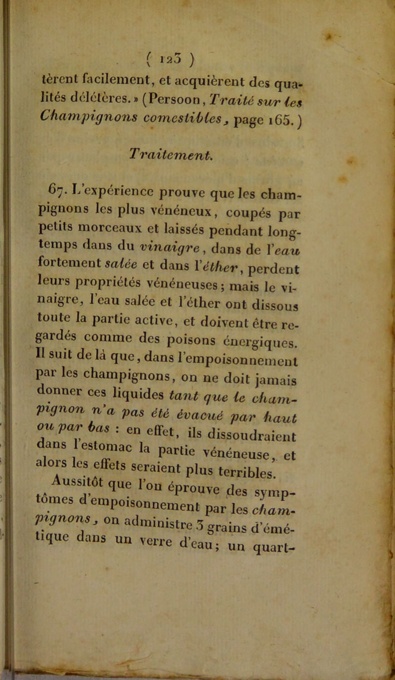 A ( 125 ) tèrent facilement, et acquièrent des qua- lités délétères. » (Persoon, Traité sur les Champignons comestibles, page i65. ) Traitement. 67. L’expérience prouve que les cham- pignons les plus vénéneux, coupés par petits morceaux et laissés pendant long- temps dans du vinaigre, dans de l'eau fortement salée et dans l'éther, perdent leurs propriétés vénéneuses ; mais le vi- naigre, 1 eau salée et l’éther ont dissous toute la partie active, et doivent être re- gardés comme des poisons énergiques. Il suit de là que, dans l’empoisonnement par les champignons, on ne doit jamais donner ces liquides tant que le cham- pignon n’a pas été évacué par haut oupatr bas-. en effet, U. dissoudraient dans estomac la partie vénéneuse, et alors les effets seraient plus terribles. Aussitôt que l'on éprouve des symp- d “’Poisonnement par les clam- pignons, on administre 3 grains d emé- tique dans un verre d'eau ; un quart-