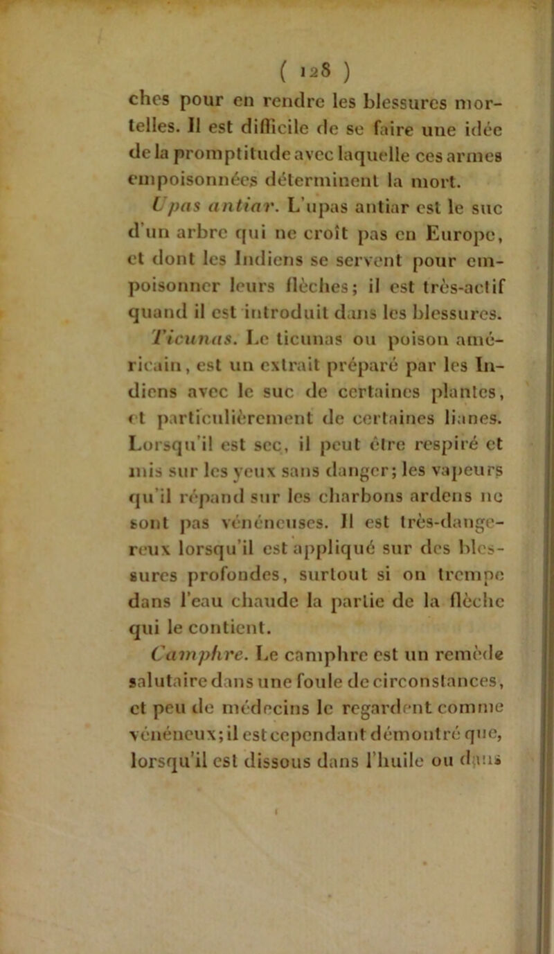 ( '2* ) ches pour en rendre les blessures mor- telles. 11 est difficile de se faire une idée de la promptitude avec laquelle ces armes empoisonnées déterminent la mort. t pas antiar. L’upas antiar est le suc d’un arbre qui ne croît pas en Europe, et dont les Indiens se servent pour em- poisonner leurs flèches; il est très-actif quand il est introduit dans les blessures. Ticunas. Le ticunas ou poison amé- ricain, est un extrait préparé par les In- diens avec le suc de certaines plantes, et particulièrement de certaines lianes. Lorsqu’il est sec, il peut être respiré et mis sur les yeux sans danger; les vapeurs qu il répand sur les charbons ardens ne sont pas vénéneuses. 11 est très-dange- reux lorsqu il est appliqué sur des bles- sures profondes, surtout si on trempe dans l’eau chaude la partie de la flèche qui le contient. Camphre. Le camphre est un remède salutaire dans une foule de circonstances, et peu de médecins le regardent comme vénéneux; il est cependant démontré que, lorsqu’il est dissous dans l’huile ou dans