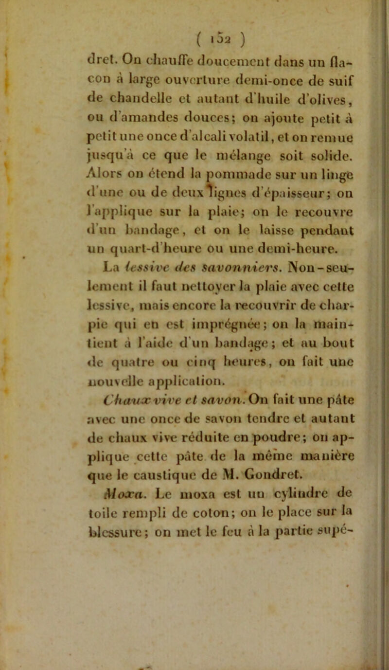 ( 102 ) dret. On chauffe doucement dans un fla- con à large ouverture demi-once de suif de chandelle et autant d'huile d’olives, ou d’amandes douces; on ajoute petit à petit une once d’alcali volatil, et on remue jusqu’à ce que le mélange soit solide. Alors on étend la pommade sur un linge <1 une ou de deux lignes d épaisseur; ou 1 applique sur la plaie; on le recouvre d’un bandage, et on le laisse pendant un quart-d heure ou une demi-heure. La iessive <hs savonniers. Non-seu- lement il faut nettoyer la plaie avec cette lessive, mais encore la recouvrir de char- pie qui en est imprégnée; on la main- tient à l’aide d un bandage; et au bout de quatre ou cinq heures, on fait une nouvelle application. Change vive et savon. On fait une pâte avec une once de savon tendre et autant de chaux vive réduite en poudre; on ap- plique cette pâte de la même manière que le caustique de M. Gondret. Maxa. Le moxa est un cylindre de toile rempli de colon; on le place sur la blessure; on met le feu «à la partie supé-