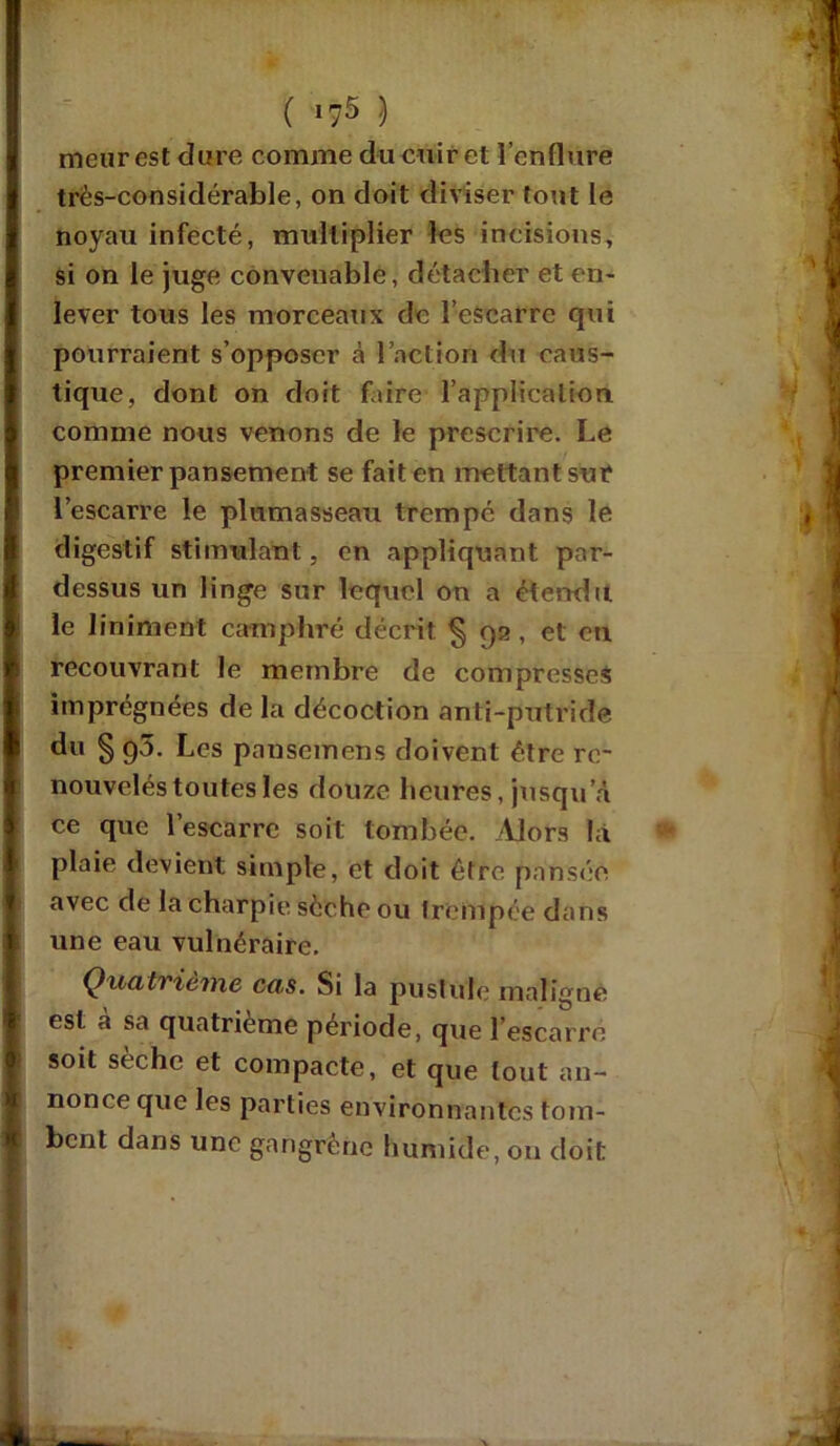 ( »75 ) meur est dure comme du cuir et l’enflure très-considérable, on doit diviser tout le noyau infecté, multiplier les incisions, si on le juge convenable, détacher et en- lever tous les morceaux de l’escarre qui pourraient s’opposer à l’action du caus- tique, dont on doit faire l'application comme nous venons de le prescrire. Le premier pansement se fait en mettant sur l’escarre le plumasseau trempé dans le digestif stimulant, en appliquant par- dessus un linge sur lequel on a étendu le Animent camphré décrit §92, et on recouvrant le membre de compresses imprégnées de la décoction anti-putride du § 90. Les pausemens doivent être re- nouvelés toutes les douze heures, jusqu’à ce que l’escarrc soit tombée. Alors la plaie devient simple, et doit être pansée avec de la charpie scche ou trempée dans une eau vulnéraire. Quatrième cas. Si la pustule maligne est à sa quatrième période, que l’escarre soit sèche et compacte, et que tout an- nonce que les parties environnantes tom- bent dans une gangrène humide, on doit