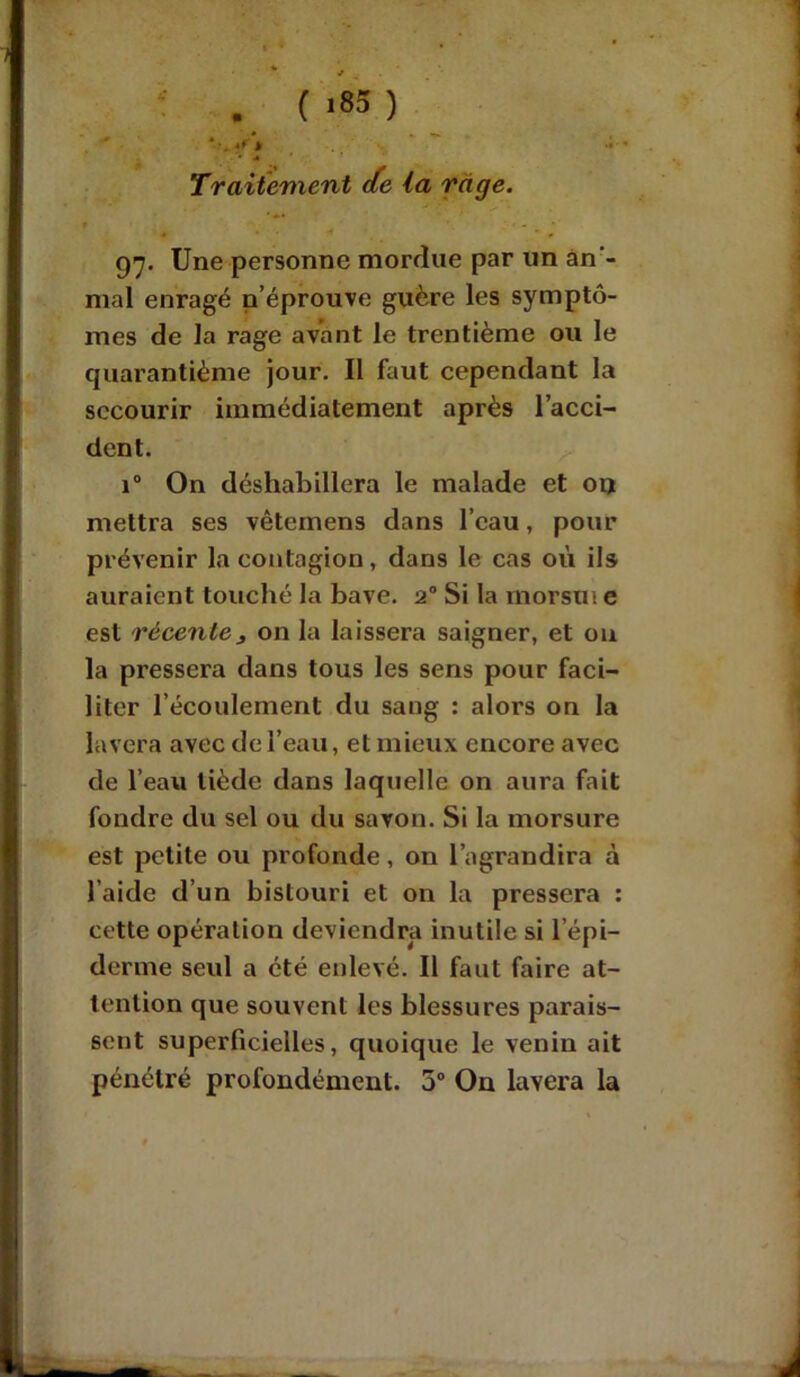 A* . («05) 4* J -i » •» Traitement de la rage. 97. Une personne morrlue par un àn - mal enragé n’éprouve guère les symptô- mes de la rage avant le trentième ou le quarantième jour. Il faut cependant la secourir immédiatement après l’acci- dent. i° On déshabillera le malade et ou mettra ses vêternens dans l’eau, pour prévenir la contagion, dans le cas où ils auraient touché la bave. 20 Si la morsui e est récentej on la laissera saigner, et ou la pressera dans tous les sens pour faci- liter l’écoulement du sang : alors on la lavera avec de l’eau, et mieux encore avec de l’eau tiède dans laquelle on aura fait fondre du sel ou du savon. Si la morsure est petite ou profonde, on l’agrandira à l'aide d’un bistouri et on la pressera : cette opération deviendra inutile si lepi- derme seul a été enlevé. Il faut faire at- tention que souvent les blessures parais- sent superficielles, quoique le venin ait pénétré profondément. 3° On lavera la