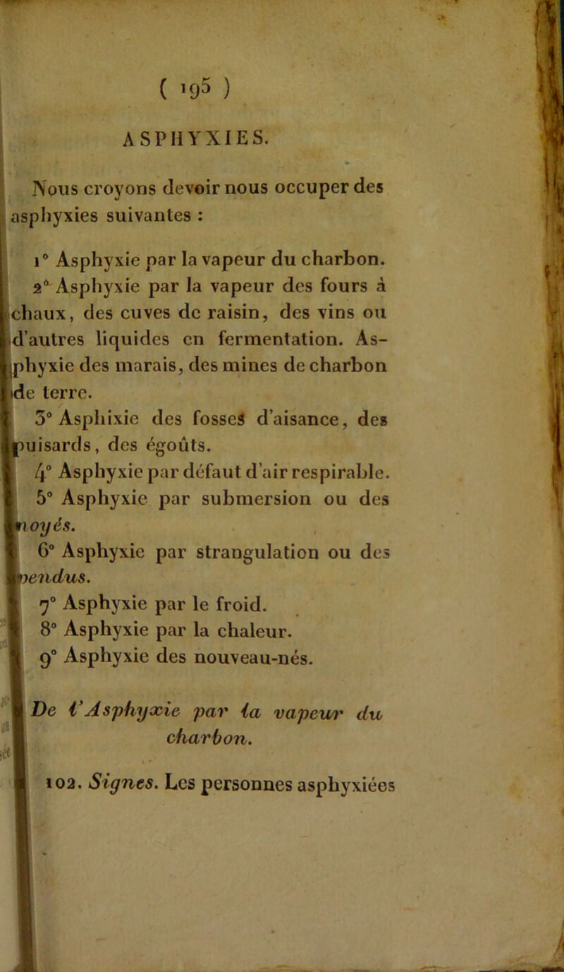 ( ’95 ) ASPHYXIES. Nous croyons devoir nous occuper des asphyxies suivantes : 10 Asphyxie par la vapeur du charbon. 9° Asphyxie par la vapeur des fours à chaux, des cuves de raisin, des vins ou d’autres liquides en fermentation. As- phyxie des marais, des mines de charbon ide terre. 5° Asphixie des fosses d’aisance, des puisards, des égouts. 4° Asphyxie par défaut d’air respirable. 5° Asphyxie par submersion ou des noyés. 6° Asphyxie par strangulation ou des |vendus. 7° Asphyxie par le froid. 8° Asphyxie par la chaleur. 9° Asphyxie des nouveau-nés. I De VAsphyxie par ia vapeur du charbon. ,ctf 102. Signes. Les personnes asphyxiées