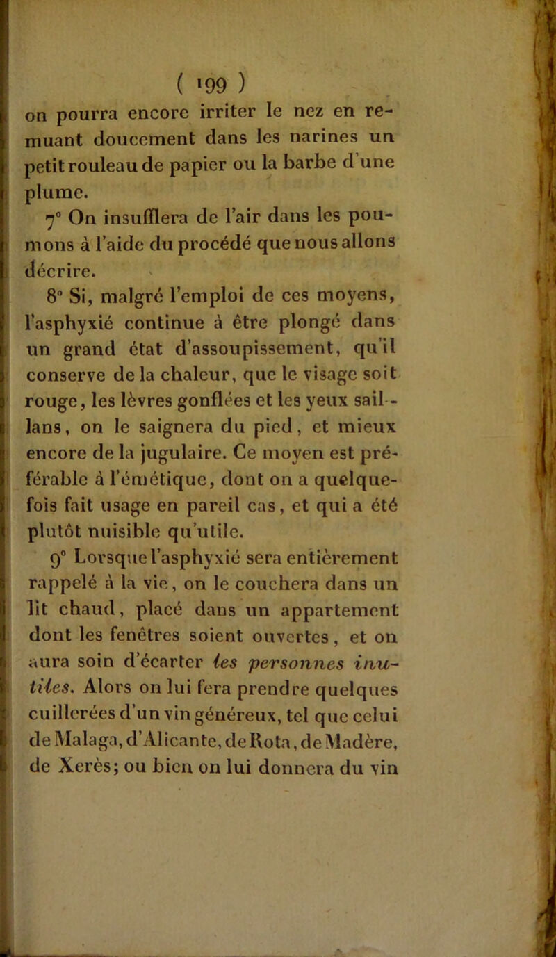 on pourra encore irriter le nez en re- muant doucement dans les narines un petit rouleau de papier ou la barbe d une plume. 70 On insufflera de l’air dans les pou- mons à l’aide du procédé que nous allons décrire. 8° Si, malgré l’emploi de ces moyens, l’asphyxié continue à être plongé dans un grand état d’assoupissement, qu’il conserve de la chaleur, que le visage soit rouge, les lèvres gonflées et les yeux sail - lans, on le saignera du pied, et mieux encore de la jugulaire. Ce moyen est pré- férable à l’émétique, dont on a quelque- fois fait usage en pareil cas, et qui a été plutôt nuisible qu’utile. 9° Lorsque l’asphyxié sera entièrement rappelé à la vie, on le couchera dans un lit chaud, placé dans un appartement dont les fenêtres soient ouvertes, et on aura soin d’écarter les personnes inu- tiles. Alors on lui fera prendre quelques cuillerées d’un vin généreux, tel que celui de Malaga, d’Alicante, de Rota, de Madère, de Xérès; ou bien on lui donnera du vin