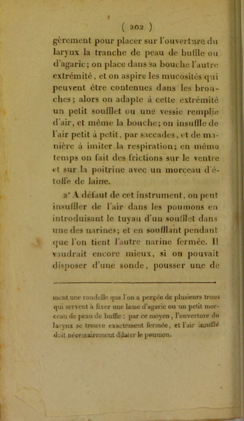 ( 202 ) gcrcment pour placer sur l’ouverture du laryux la tranche de peau de bullle ou d’agaric; on place dans sa bouche l’autre extrémité, et on aspire les mucosités qui peuvent être contenues dans les bron- ches; alors on adapte à cette extrémité un petit soufflet ou une vessie remplie d’air, et même la bouche; on insuffle de lair petit à petit, par saccades, et de ma- nière à imiter la respiration; en mémo temps on fait des frictions sur le ventre ♦ t sur la poitrine avec un morceau d é- tofl'e de laine. a* A défaut de cet instrument, on peut insuffler de lair dans les poumons en introduisant le tuyau d’un soufflet dans une des narines; et en soufflant pendant que l’on tient l’autre narine fermée. Il vaudrait encore mieux, si on pouvait disposer d’une sonde, pousser une de nient.une rondelle que 1 on a percée de plusieurs trous qui servent a fixer une lame d’agaric ou un petit mor- ceau de peau de buffle : par ce moyen , l’ouverture du larynx se trome exactement fermée, et lair insufflé doit nécessairement dilater le peuiuon.