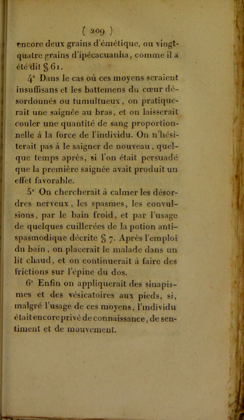 encore deux grains d’émétique, ou vingt- quatre grains d’ipécacuanha, comme il a été dit § 61. 4° Dans le cas où ces moyens seraient insuüisans et les battemens du cœur dé- sordonnés ou tumultueux , on pratique- rait une saignée au bras, et on laisserait couler une quantité de sang proportion- nelle à la force de l’individu. On n’hési- terait pas à le saigner de nouveau , quel- que temps après, si l’on était persuadé que la première saignée avait produit un effet favorable. 5° On chercherait à calmer les désor- dres nerveux, les spasmes, les convul- sions, par le bain froid, et par l’usage de quelques cuillerées de la potion anti- spasmodique décrite § 7. Après l’emploi du bain , on placerait le malade dans un lit chaud, et on continuerait à faire des frictions sur l’épine du dos. 6° Enfin on appliquerait des sinapis- mes et des vésicatoires aux pieds, si, malgré l’usage de ces moyens, l’individu était encore privé de connaissance, de sen- timent et de mouvement.