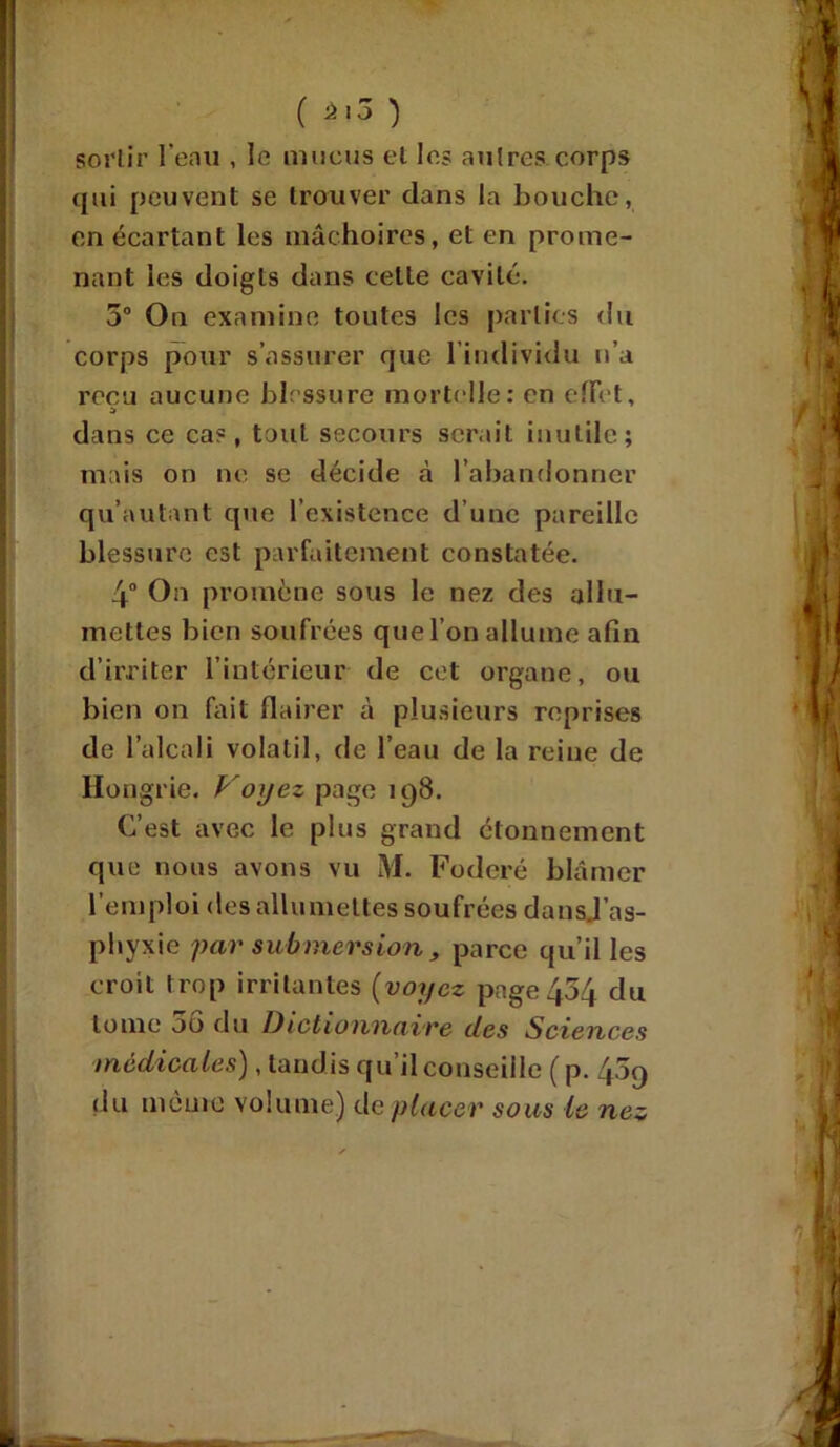 ( â'3 ) sortir l'eau , le mucus et les autres.corps qui peuvent se trouver dans la bouche, en écartant les mâchoires, et en prome- nant les doigts dans celle cavité. 5° On examine toutes les parties du corps pour s’assurer que l’individu n’a reçu aucune blessure mortelle: en effet, dans ce cas, tout secours serait inutile; mais on ne se décide à l’abandonner qu’autant que l’existence d’une pareille blessure est parfaitement constatée. 4° On promène sous le nez des allu- mettes bien soufrées que l’on allume afin d’irriter l’intérieur de cet organe, ou bien on fait flairer à plusieurs reprises de l’alcali volatil, de l’eau de la reine de Hongrie. Voyez page 198. C’est avec le plus grand étonnement que nous avons vu M. Fodcré blâmer l’emploi des allumettes soufrées dansj’as- pliyxie par submersion , parce qu’il les croit Irop irritantes (voyez page 454 du tome 00 du Dictionnaire îles Sciences médicales), tandis qu’il conseille ( p. 409 du meure volume) de placer sous le nez
