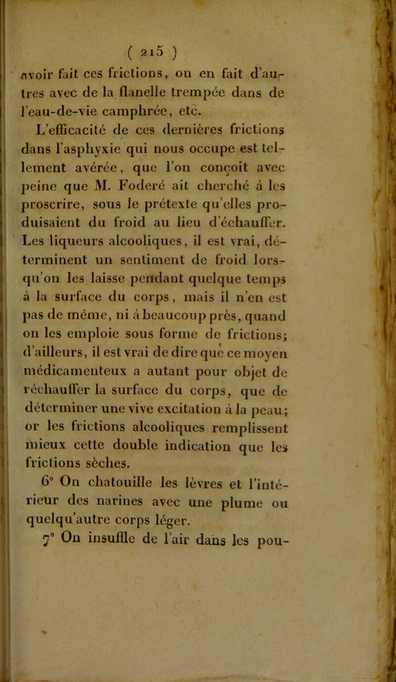 • ' ( 2l5 ) Il avoir fait ces frictions, on en fait d’au- tres avec de la flanelle trempée dans de l’eau-de-vie camphrée, etc. L’efficacité de ces dernières frictions dans l’asphyxie qui nous occupe est tel- j lement avérée, que l’on conçoit avec peine que M. Foderé ait cherché à les proscrire, sous le prétexte qu elles pro- duisaient du froid au lieu d’échauffer. I Les liqueurs alcooliques, il est vrai, dé- terminent un sentiment de froid lors- qu’on les laisse pendant quelque temps 3 à la surface du corps, mais il n’en est j pas de même, ni à beaucoup près, quand on les emploie sous forme de frictions; d’ailleurs, il est vrai de dire que ce moyen médicamenteux a autant pour objet de réchauffer la surface du corps, que de déterminer une vive excitation à la peau; or les frictions alcooliques remplissent mieux cette double indication que les frictions sèches. 6° On chatouille les lèvres et l’inté- rieur des narines avec une plume ou quelqu’autre corps léger. J° Ou insuffle de l’air dans les pou-