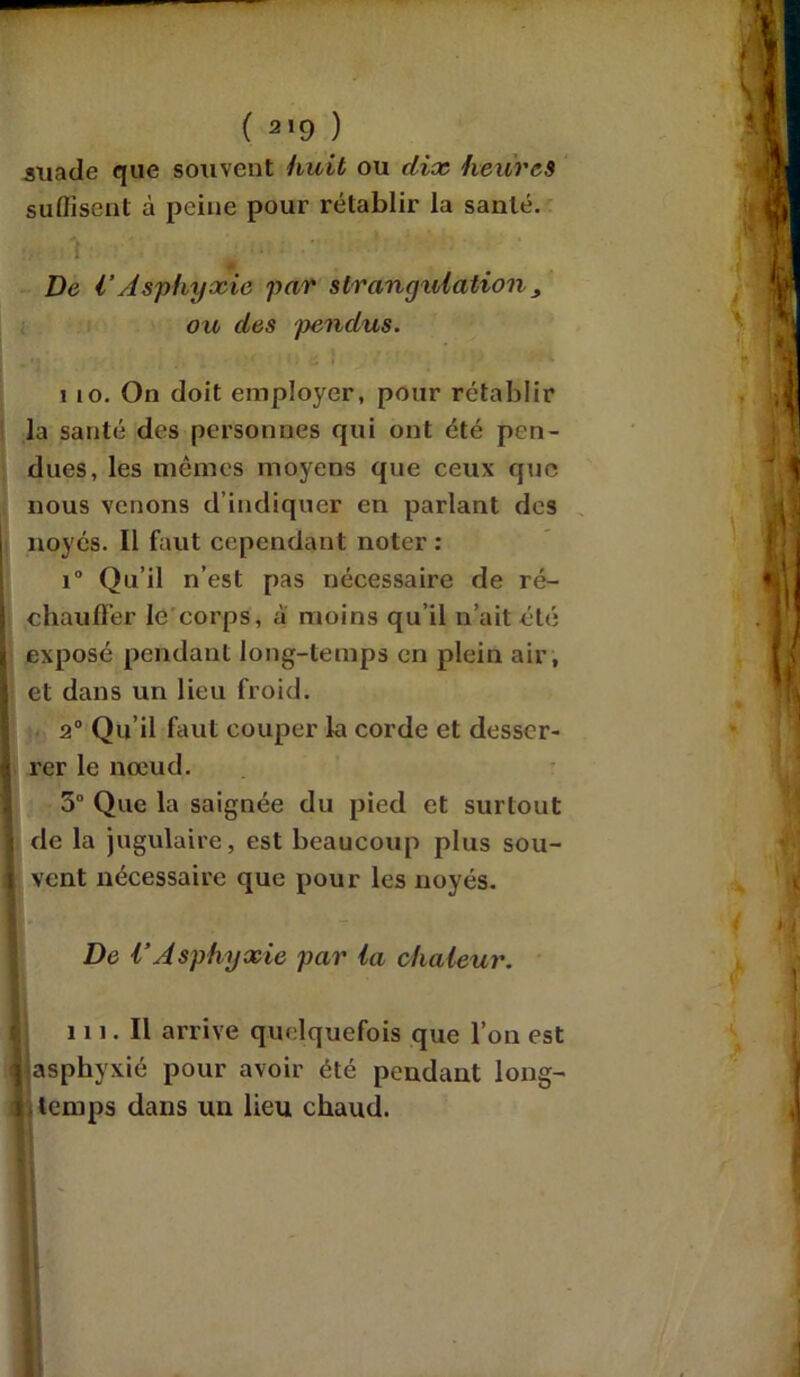 ( 2,9 ) stiade que souvent huit ou dix heures suffisent à peine pour rétablir la santé. . De VAsphyxie par strangulation , ou des pendus. i io. On doit employer, pour rétablir la santé des personnes qui ont été pen- dues, les mêmes moyens que ceux que nous venons d’indiquer en parlant des noyés. Il faut cependant noter : i° Qu’il n’est pas nécessaire de ré- chauffer le corps, a moins qu’il n’ait été exposé pendant long-temps en plein air, et dans un lieu froid. 2° Qu’il faut couper la corde et desser- rer le nœud. 5° Que la saignée du pied et surtout de la jugulaire, est beaucoup plus sou- vent nécessaire que pour les noyés. De VAsphyxie par la chaleur. 111. Il arrive quelquefois que l’on est asphyxié pour avoir été pendant long- temps dans un lieu chaud.