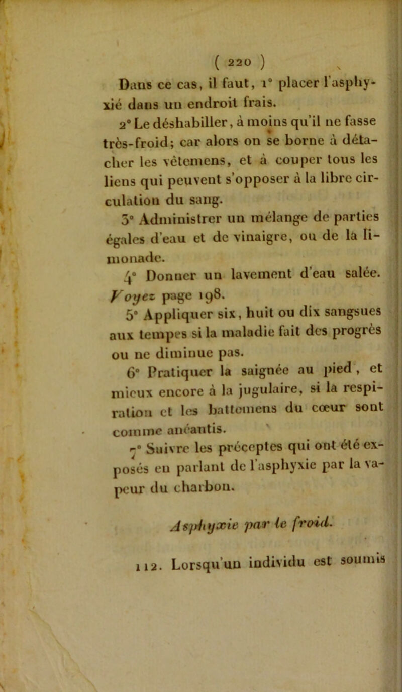 Dans ce cas, il faut, i° placer l'asphy- xié dans un endroit frais. 2° Le déshabiller, à moins qu’il ne fasse « très-froid; car alors on se borne à déta- cher les vètcmens, et à couper tous les liens qui peuvent s’opposer à la libre cir- culation du sang. 5° Administrer un mélange de parties égales d’eau et de vinaigre, ou de la li- monade. 4° Donner un lavement d’eau salée. Voyez page 198. 5* Appliquer six, huit ou dix sangsues aux tempes si la maladie lait des progrès ou ne diminue pas. 6° Pratiquer la saignée au pied , et mieux encore à la jugulaire, si la respi- ration et les battomens du cœur sont comme anéantis. Suivre les préceptes qui ont été ex- posés eu parlant de l’asphyxie par la va- peur du charbon. Asjrinjxie par ie froid. 112. Lorsqu’un individu est soumis