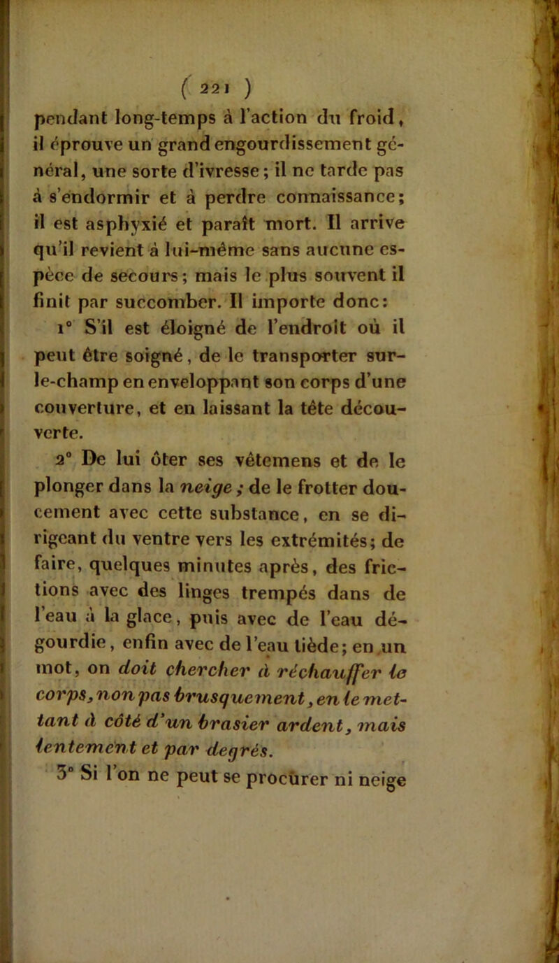 pendant long-temps à l’action cîn froid, i il éprouve un grand engourdissement gé- néral, une sorte d’ivresse ; il ne tarde pas à s’endormir et à perdre connaissance; il est asphyxié et paraît mort. Il arrive qu’il revient à lui-mème sans aucune es- pèce de secours; mais le plus souvent il finit par succomber. Il importe donc: i° S’il est éloigné de l’endroit où il peut être soigné, de le transporter sur- le-champ en enveloppant son corps d’une couverture, et en laissant la tête décou- verte. 2° De lui ôter ses vêtemens et de. le plonger dans la neige ; de le frotter dou- cement avec cette substance, en se di- rigeant du ventre vers les extrémités; de faire, quelques minutes après, des fric- tions avec des linges trempés dans de 1 eau à la glace, puis avec de l’eau dé- gourdie , enfin avec de l’eau tiède; en un mot, on doit chercher à réchauffer le corps, non pas brusquement, en le met- tant à côté d un brasier ardent, mais lentement et par degrés.