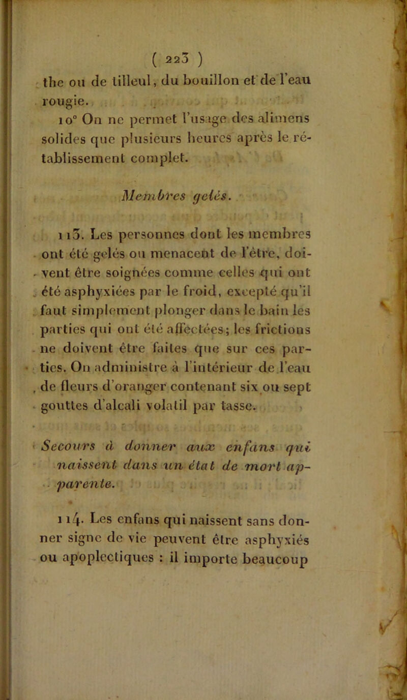( 220 ) the ou de tilleul, du bouillon et de l’eau rougie. io° On ne permet l’usage des alimens solides que plusieurs heures après le ré- tablissement complet. Membres gelés. ■ i ; ■ mm j.Io1' • J; ] 115. Les personnes dont les membres ont été gelés ou menacent de l’être, doi- - vent être soignées comme celles qui ont . été asphyxiées par le froid, excepté qu’il faut simplement plonger dans le bain les parties qui ont été affectées; les frictions ne doivent être faites que sur ces par- ties. On administre à l’intérieur de l’eau , de fleurs d’oranger contenant six ou sept gouttes d’alcali volatil par tasse. Secours à donner aux enfans qui naissent dans un état de mort ap- parente. • ' 114. Les enfans qui naissent sans don- ner signe de vie peuvent être asphyxiés ou apoplectiques : il importe beaucoup