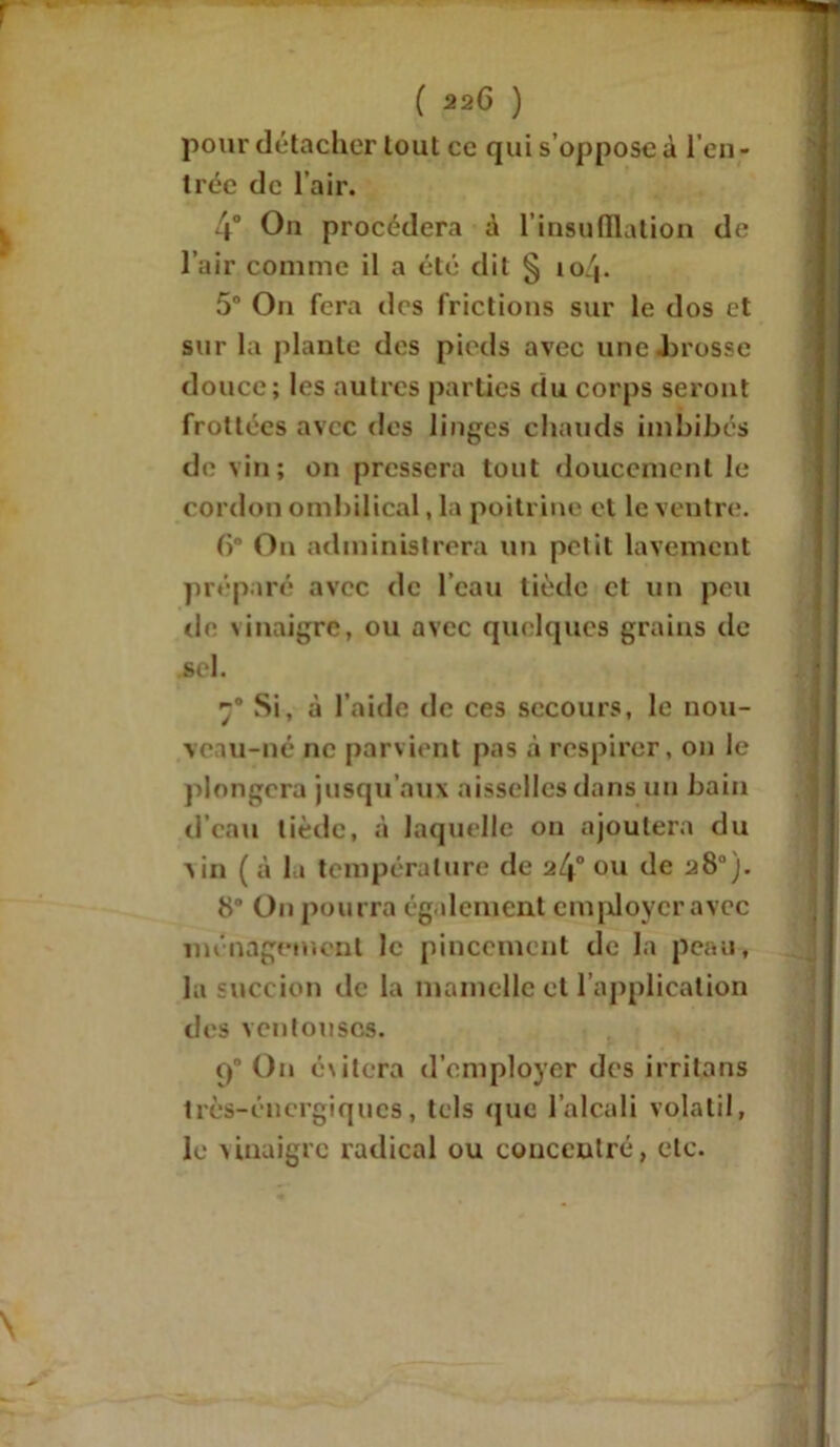 pour détacher tout ce qui s’oppose à l’en- trée de l’air. 4° On procédera à l'insufflation de l’air comme il a été dit § 104. 5° On fera des frictions sur le dos et sur la plante des pieds avec une Jbrosse douce; les autres parties du corps seront frottées avec des linges chauds imbibés de vin; on pressera tout doucement le cordon ombilical, la poitrine et le ventre. ()° On administrera un petit lavement préparé avec de l’eau tiède et un peu de vinaigre, ou avec quelques grains de .sel. 70 Si, à l’aide de ces secours, le nou- veau-né ne parvient pas à respirer, on le plongera jusqu’aux aisselles dans un bain d’eau tiède, à laquelle on ajoutera du vin ( à la température de 2l\° ou de a8). 8° On pourra également employer avec ménagement le pincement de la peau, la succ ion de la mamelle et l’application des ventouses. 90 On évitera d’employer des irritons très-énergiques, tels «pie l’alcali volatil, le vinaigre radical ou concentré, etc.