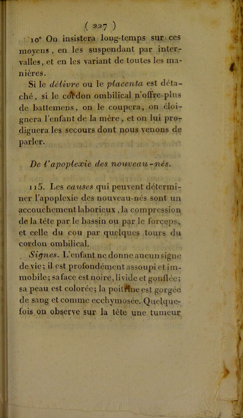 ( ) io° On insistera long-temps sur ces moyens , en les suspendant par inter- valles, et en les variant de toutes les ma- nières. Si le délivre ou le placenta est déta- ché, si le cordon ombilical n’offre plus de battemens, on le coupera, on éloi- gnera l’enfant de la mère , et on lui pro- diguera les secours dont nous venons de parler. De Vapoplexie des nou/veau-nés. 115. Les causes qui peuvent détermi- ner l’apoplexie des nouveau-nés sont un accouchement laborieux , la compression de la tête par le bassin ou par le forceps, et celle du cou par quelques tours du cordon ombilical. Signes. L’enfant ne donne aucun signe de vie; il est profondément assoupi et im- mobile; sa face est noire, livide et gonflée; sa peau est colorée; la poil Aie est gorgée de sang et comme ecchymosée. Quelque- fois on observe sur la tête une tumeur