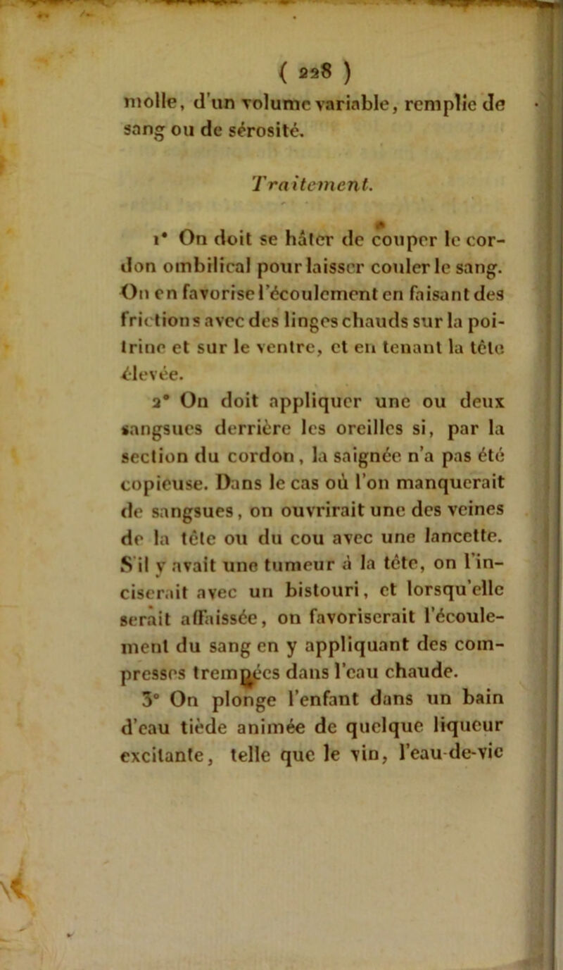 molle, d’un rolumc variable, remplie de sang ou de sérosité. Traitement. A i* On doit se hâter de couper le cor- don ombilical pour laisser couler le sang. On en favorise l’écoulement en faisant des frictions avec des linges chauds sur la poi- trine et sur le ventre, et en tenant la tête élevée. 2* On doit appliquer une ou deux sangsues derrière les oreilles si, par la section du cordon , la saignée n’a pas été copieuse. Dans le cas où l’on manquerait de sangsues, on ouvrirait une des veines de la tête ou du cou avec une lancette. S il v avait une tumeur à la tête, on 1 in- ciserait avec un bistouri, et lorsqu’elle serait affaissée, on favoriserait l’écoule- ment du sang en y appliquant des com- presses trempées dans l’eau chaude. 3° On plonge l’enfant dans un bain d’eau tiède animée de quelque liqueur excitante, telle que le vin, l’eau de-vic