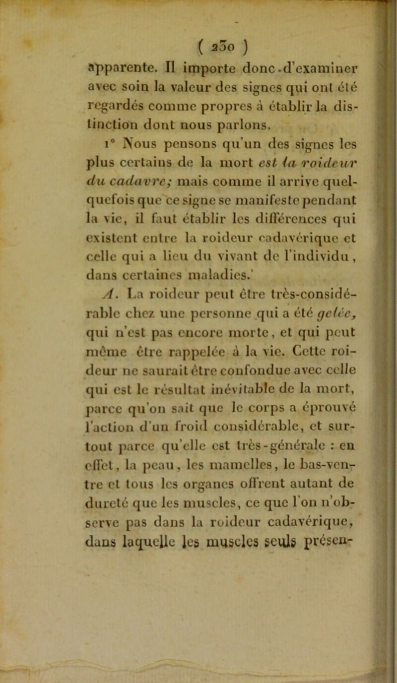apparente. Il importe donc.d’examiner avec soin la valeur des signes qui ont été regardés comme propres à établir la dis- tinction dont nous parlons. i° Nous pensons qu’un des signes les plus certains de la mort est (a roidtur du cadavre; mais comme il arrive quel- quefois que ce signe se manifeste pendant la \ie, il faut établir les différences qui existent entre la roideur cadavérique et celle qui a lieu du vivant de l’individu, dans certaines maladies.' A. La roideur peut être très-considé- rable chez une personne qui a été gelée, qui n’est pas encore morte, et qui peut même être rappelée à la vie. Cette roi- deur ne saurait être confondue avec celle qui est le résultat inévitable de la mort, parce qu on sait que le corps a éprouvé l’action d’un froid considérable, et sur- tout parce qu elle est très-générale : en effet, la peau, les mamelles, le bas-ven- tre et tous les organes offrent autant de dureté que les muscles, ce que I on n’ob- serve pas dans la roideur cadavérique, dans laquelle les muscles seuls présen-