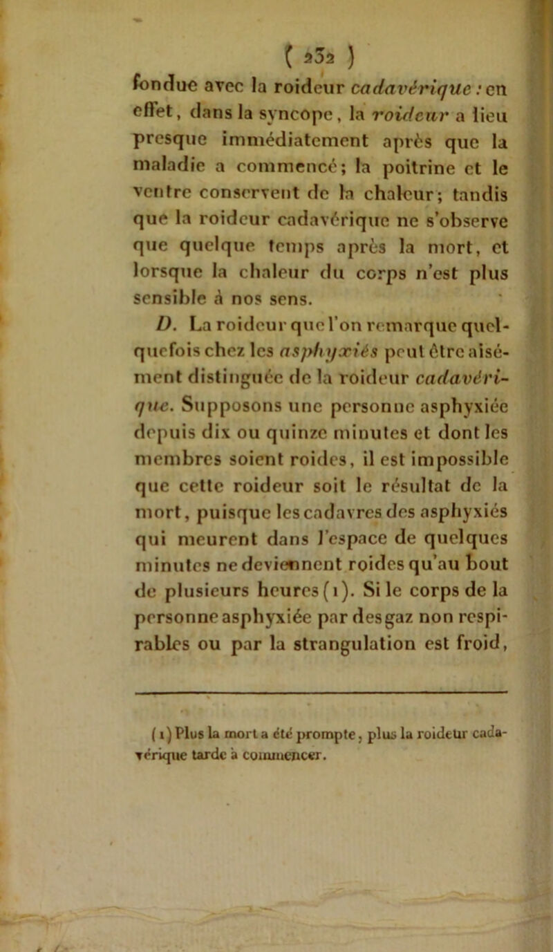 ( 202 ) fondue avec la roideur cadavérique : en cflet, dans la syncope, la roideur a lieu presque immédiatement après que la maladie a commencé; la poitrine et le ventre conservent de la chaleur; tandis que la roideur cadavérique ne s’observe que quelque temps après la mort, et lorsque la chaleur du corps n’est plus sensible à nos sens. I). La roideur que l’on re marque quel- quefois chez les asphyxiés peut être aisé- ment distinguée de la roideur cadavéri- que. Supposons une personne asphyxiée depuis dix ou quinze minutes et dont les membres soient roides, il est impossible que cette roideur soit le résultat de la mort, puisque les cadavres des asphyxiés qui meurent dans l’espace de quelques minutes ne deviennent roides qu’au bout «le plusieurs heures (i). Si le corps de la personne asphyxiée par desgaz non respi- rablcs ou par la strangulation est froid, ( i ) Plus la mort a dte prompte, pluü la roideur cada- vérique tarde a commencer.
