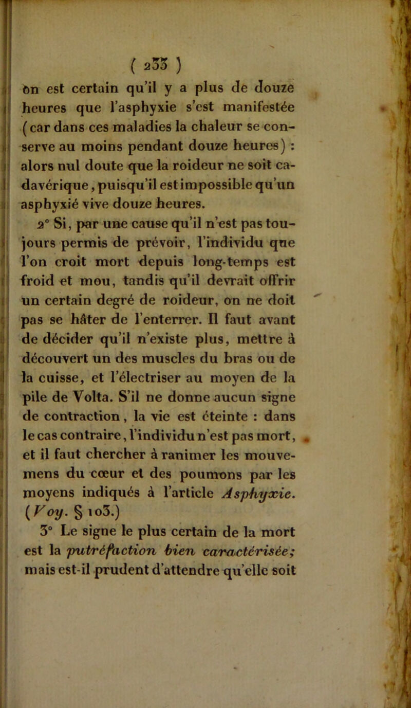 on est certain qu’il y a plus de douze heures que l’asphyxie s’est manifestée (car dans ces maladies la chaleur se con- serve au moins pendant douze heures) : alors nul doute que la roideur ne soit ca- davérique , puisqu’il est impossible qu’un asphyxié vive douze heures. 2° Si, par une cause qu’il n’est pas tou- jours permis de prévoir, l’individu que l’on croit mort depuis long temps est froid et mou, tandis qu’il devrait offrir un certain degré de roideur, on ne doit pas se hâter de l’enterrer. Il faut avant de décider qu’il n’existe plus, mettre à découvert un des muscles du bras ou de la cuisse, et l’électriser au moyen de la pile de Volta. S’il ne donne aucun signe de contraction, la vie est éteinte : dans le cas contraire, l’individu n’est pas mort, . et il faut chercher à ranimer les mouve- mens du cœur et des poumons par les moyens indiqués à l’article Asphyxie. ( yoy. S >o3.) 3° Le signe le plus certain de la mort est la putréfaction bien caractérisée; mais est-il prudent d’attendre quelle soit
