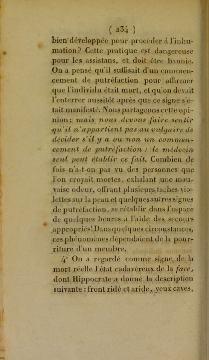 ( a34 ) bien développée pour procéder à l’iuhu- mation? Cette pratique est dangereuse pour les assistons, et doit être bannie. On a peusé qu’il suffisait d’un commen- cement de putréfaction pour affirmer que l’individu était mort, et qu’on devait l'enterrer aussitôt après que ce signe s’é- tait manifesté. Nous partageons cette opi- nion; mais 7ïous devons faire sentir qu'il n'appa rtient pas au vulgaire de décider s'il g a ou non un commen- cement de putréfaction : le médecin seul peut établir ce fait. Combien de fois n’a-t-on pas vu des personnes que l’on croyait mortes, exhalant une mau- vaise odeur, offrant plusieurs taches vio- lettes sur la peau et quclquesaulrcs signes de putréfaction, se rétablir dans l’espace de quelques heures à l’aide des secours appropriés! Dans quelques, circonstances, ces phénomènes dépendaient de la pour- riture d’un membre. 4° On a regardé comme signe, de la mort réelle l’état cadavéreux de la face, dont Hippocrate a donné la description suivante : front ridé et aride, yeux caves,