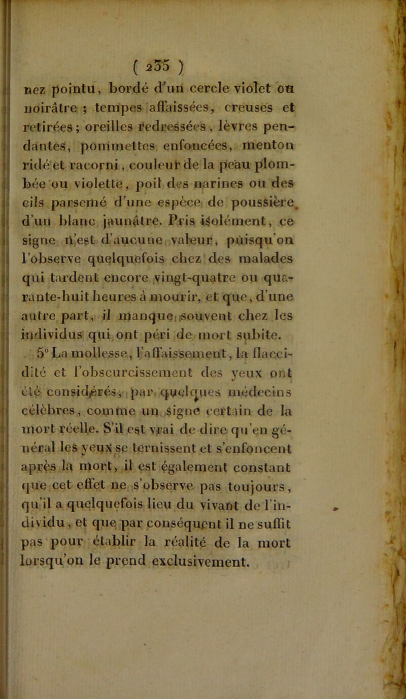 nez pointa, bordé d’un cercle violet ou noirâtre ; tempes affaissées, creuses et retirées; oreilles redressées, lèvres pen- dantes, pommettes enfoncées, menton ridé et racorni, couleur de la peau plom- bée ou violette, poil des narines ou des cils parsemé d’une espèce de poussière, d’un blanc jaunâtre. Pris isolément, ce signe il’est d’aucune valeur, puisqu’on l’observe quelquefois chez des malades qui tardent encore vingt-quatre ou qua- rante-huit heures à mourir, et que, d’une autre part, il manque:souvent chez les individus qui ont péri de mort subite. 5° La mollesse, l'affaissement, la flacci- dité et l’obscurcissement des yeux ont élé considérés, par, quelques médecins célèbres, comme un signe certain de la mort réelle. S il est vrai de dire qu’en gé- néral les yeux se ternissent et s’enfoncent après la mort, il est également constant que cet effet ne s’observe pas toujours, qu’il a quelquefois lieu du vivant de l’in- dividu , et que; par conséquent il ne suffit pas pour établir la réalité de la mort lorsqu’on le prend exclusivement.