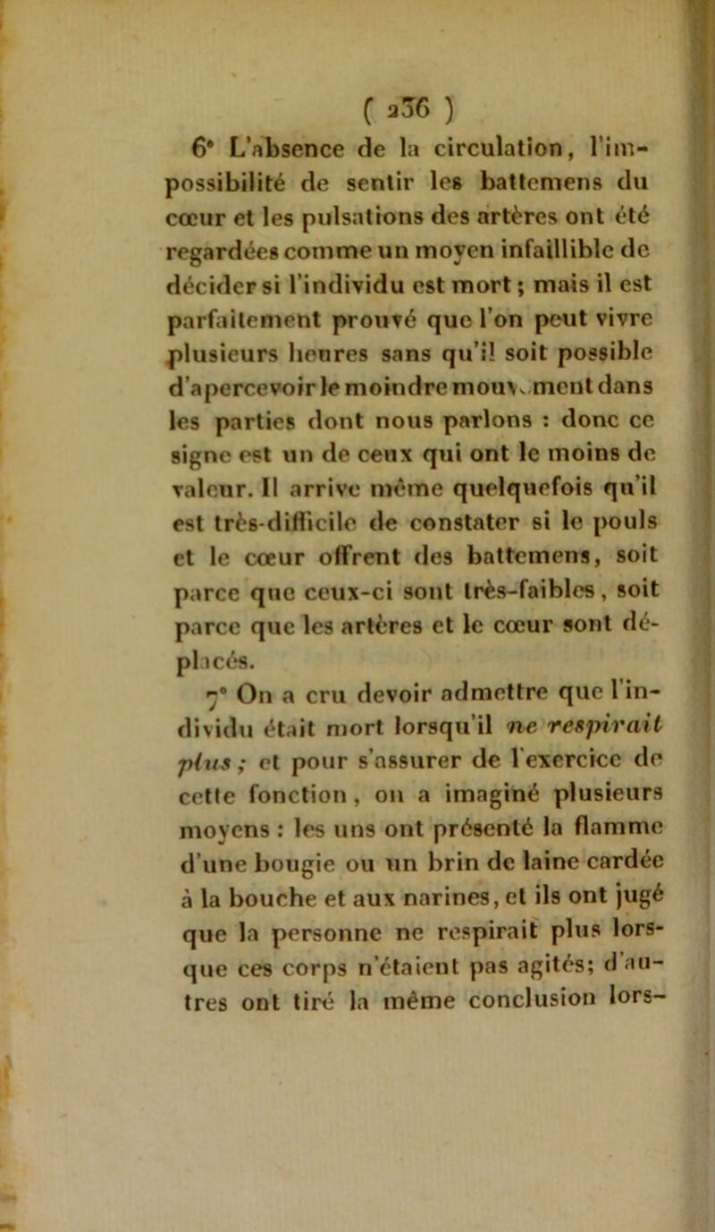 C ) 6* L’nbsence de la circulation, l’im- possibilité de sentir les bat terrien s du cœur et les pulsations des artères ont été regardées comme un moyen infaillible de décider si l’individu est mort ; mais il est parfaitement prouvé que l’on peut vivre plusieurs heures sans qu’il soit possible d’apercevoir le moindre mouvement dans les parties dont nous parlons : donc ce signe est un de ceux qui ont le moins de valeur. Il arrive même quelquefois qu’il est très-difficile de constater si le pouls et le cœur offrent des battemens, soit parce que ceux-ci sont très-faibles, soit parce que les artères et le cœur sont dé- placés. On a cru devoir admettre que 1 in- dividu était mort lorsqu’il ne respirait plus ; et pour s’assurer de 1 exercice de cette fonction , on a imaginé plusieurs moyens : les uns ont présenté la flamme d’une bougie ou un brin de laine cardée à la bouche et aux narines, et ils ont jugé que la personne ne respirait plus lors- que ces corps n’étaient pas agités; d au- tres ont tiré la même conclusion lors-