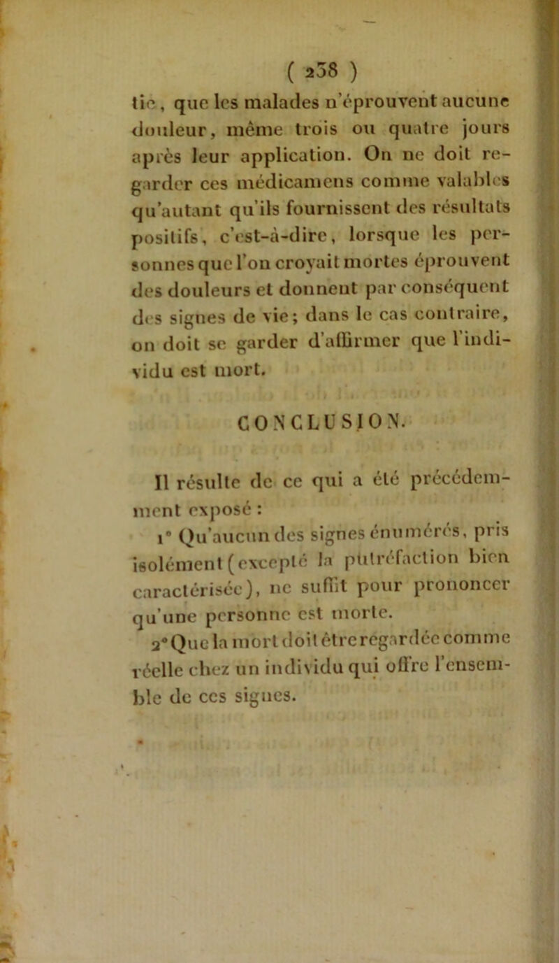 ( 258 ) tic, que les malades «'éprouvent aucune douleur, même trois ou quatre jours après leur application. On ne doit re- garder ces médicamens comme valables qu’autant qu’ils fournissent des résultats positifs, c’est-à-dire, lorsque les per- sonnes que l’on croyait mortes éprouvent des douleurs et donnent par conséquent d< s signes de vie; dans le cas contraire, on doit se garder d’affirmer que l’indi- vidu est mort. CONCLUSION. Il résulte de ce qui a été précédem- ment exposé : i Qu’aucun des signes énumérés, pris isolément ( excepte la putréfaction bien caractérisée), ne suffit pour prononcer qu’une personne est morte. a«Que la mort doit être regardée comme réelle chez un individu qui oÜ're l’ensem- ble de ces signes.