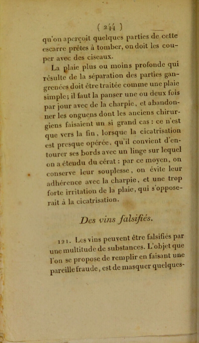 ( 3 N ) _ qu’on aperçqit quelques parties de celte escarre prêtes à tomber, on doit les cou- per avec des ciseaux. La plaie plus ou moins profonde qui résulte de la séparation des parties gan- grenées doit être traitée comme une plaie simple; il faut la panser une ou deux lois par jour avec de la charpie, et abandon- ner les onguens dont les anciens chirur- giens faisaient un si grand cas : ce n est que vers la fin, lorsque la cicatrisation est presque opérée, qu’il convient d en- tourer ses bords avec un linge sur lequel on a étendu du cérat : par ce moyen, on . conserve leur souplesse, on évite leur adhérence avec la charpie, et une trop forte irritation de la plaie, qui s oppose- rait à la cicatrisation. Des vins falsifiés. ! 2 i. Les vins peuvent être falsifies par une multitude de substances. L’objet que l’on se propose de remplir en faisant une pareille fraude, est de masquer quelques-