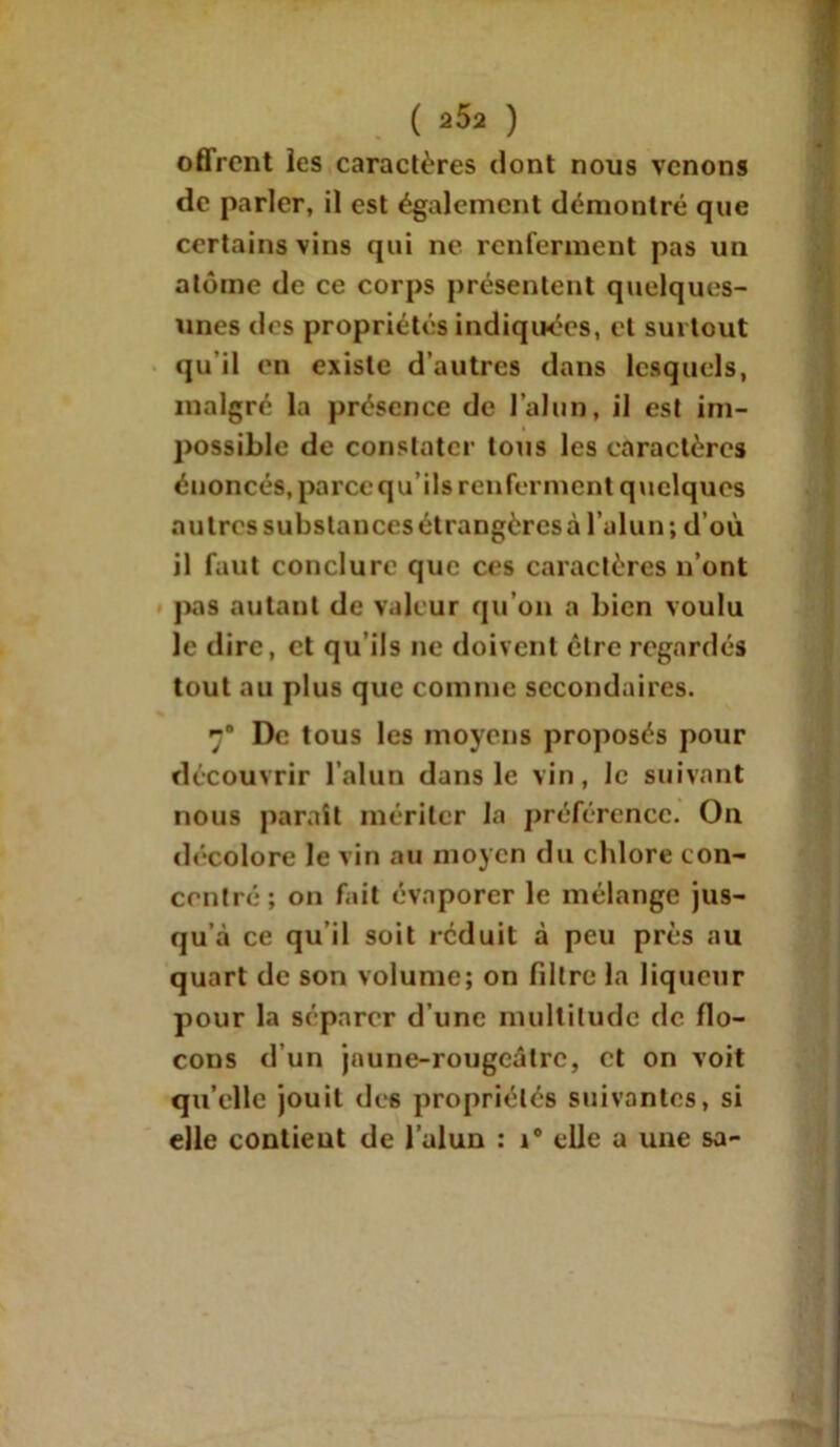 offrent les caractères dont nous venons de parler, il est également démontré que certains vins qui ne renferment pas un atome de ce corps présentent quelques- unes des propriétés indiquées, et surtout qu il en existe d’autres dans lesquels, malgré la présence de l’alun, il est im- possible de constater tous les caractères énoncés, pareequ’ils renferment quelques autres substances étrangères à l’alun; d’où il faut conclure que ces caractères n’ont pas autant de valeur qu’on a bien voulu le dire, et qu’ils ne doivent être regardés tout au plus que comme secondaires. ra De tous les moyens proposés pour découvrir l’alun dans le vin, le suivant nous parait mériter la préférence. On décolore le vin au moyen du chlore con- centré; on fait évaporer le mélange jus- qu’à ce qu il soit réduit à peu près au quart de son volume; on fdtre la liqueur pour la séparer d’une multitude de flo- cons d’un jaune-rougeâtre, et on voit qu’elle jouit des propriétés suivantes, si elle contient de l’alun : i° elle a une sa-