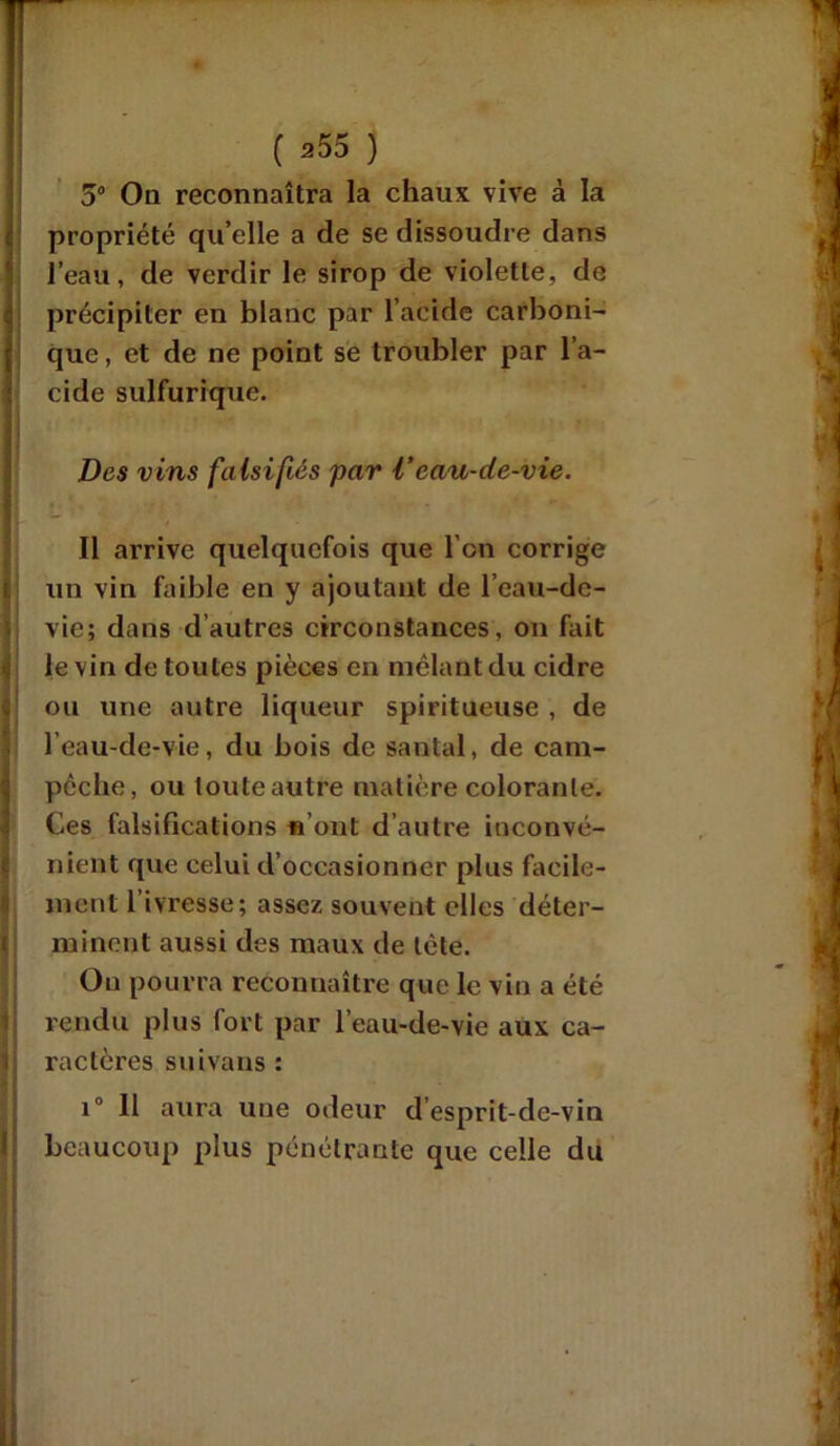 5° On reconnaîtra la chaux vive à la propriété qu’elle a de se dissoudre dans l’eau, de verdir le sirop de violette, de précipiter en blanc par l’acide carboni- que , et de ne point se troubler par l’a- cide sulfurique. Des vins falsifiés par Veau-de-vie. Il arrive quelquefois que l’on corrige un vin faible en y ajoutant de l’eau-de- vie; dans d’autres circonstances, on fait le vin de toutes pièces en mêlant du cidre ou une autre liqueur spiritueuse , de l’eau-de-vie, du bois de santal, de cam- I pèche, ou toute autre matière colorante. Ces falsifications n’ont d’autre inconvé- nient que celui d’occasionner plus facile- ment l’ivresse; assez souvent elles déter- minent aussi des maux de tète. On pourra reconnaître que le vin a été rendu plus fort par l’eau-de-vie aux ca- ractères suivans : i° Il aura une odeur d’esprit-dc-vin beaucoup plus pénétrante que celle du