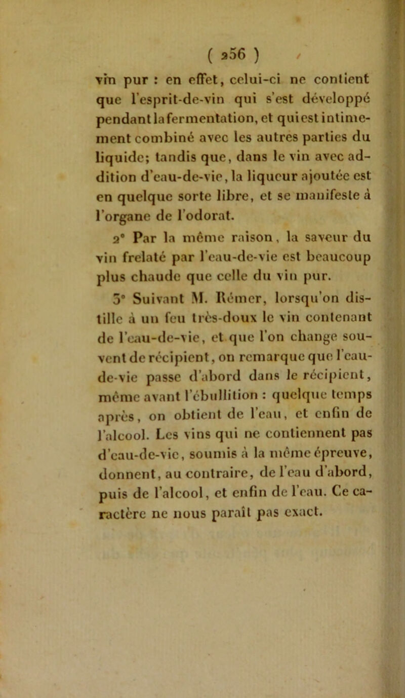 vin pur : en effet, celui-ci ne contient que l’esprit-de-vin qui s’est développé pendant la fermentation, et qui est intime- ment combiné avec les autres parties du Liquide; tandis que, dans le vin avec ad- dition d’eau-de-vie, la liqueur ajoutée est en quelque sorte libre, et se manifeste à l’organe de lodorat. 2° Par la môme raison, la saveur du vin frelaté par l’eau-de-vie est beaucoup plus chaude que celle du vin pur. 3# Suivant M. Rémer, lorsqu’on dis- tille à un feu très-doux le vin contenant de l’eau-de-vie, et que l’on change sou- vent de récipient, on remarque que l’eau- de-vie passe d’abord dans le récipient, même avant l’ébullition : quelque temps après, on obtient de l’eau, et enfin de l’alcool. Les vins qui ne. contiennent pas d’cau-de-vic, soumis à la même épreuve, dorment, au contraire, de l’eau d’abord, puis de l’alcool, et enfin de l’eau. Ce ca- ractère ne nous paraît pas exact.