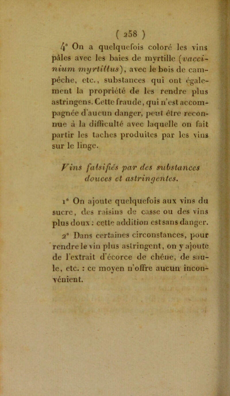 4° Ou a quelquefois coloré les vins pâles avec les baies de myrtille (vacci- nium myrtHius), avec le bois de cam- pêche, etc., substances qui ont égale- ment la propriété de les rendre plus astringens. Cette fraude, qui n’est accom- pagnée d’aucun danger, peut être recon- nue à la difficulté avec laquelle on fait partir les taches produites par les \ins sur le linge. fins fa (sifiés par des s^ibstanccs douces et astringentes. î® On ajoute quelquefois aux vins du sucre, des raisins de casse ou des vins plus doux : celle addition estsans danger. a® Dans certaines circonstances, pour rendre loin plus astringent, on y ajoute de l’extrait d’écorce de chêne, de sau- le, etc. : ce moven n’olïre aucun incon- vénient.