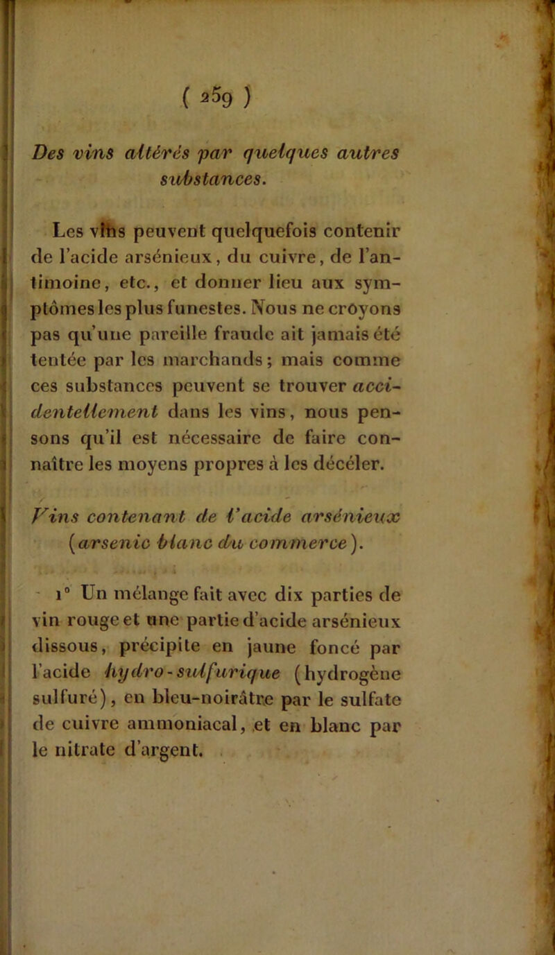 ( 2 5g ) Des vins altérés par quelques autres substances. Les vlhs peuvent quelquefois contenir de l’acide arsénieux, du cuivre, de l’an- timoine, etc., et donner lieu aux sym- ptômes les plus funestes. Nous ne croyons pas qu’une pareille fraude ait jamais été tentée par les marchands ; mais comme ces substances peuvent se trouver acci- dentellement dans les vins, nous pen- sons qu’il est nécessaire de faire con- naître les moyens propres à les décéler. Vins contenant de l’acide arsénieux (arsenic blanc du commerce ). i° Un mélange fait avec dix parties de vin rouge et une partie d’acide arsénieux dissous, précipite en jaune foncé par l’acide hydro-sulfurique (hydrogène sulfuré), en bleu-noirâtre par le sulfate de cuivre ammoniacal, et en blanc par le nitrate d’argent.