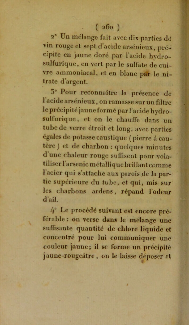 2n Un mélange fait avec dix parties do xin rouge et sept d’acide arsénieux, pré^ cipite en jaune doré par l’acide hydro- sulfurique, en vert par le sulfate de cui- vre ammoniacal, et en blanc par le ni- trate d’argent. 5# Pour reconnaître la présence de l’acide arsénieux, on ramasse sur un fdtre le précipité jaune formé par l’acide hydro- sulfurique, et on le chauffe dans un tube de verre étroit et long, avec parties égales de potasse caustique (pierre à cau- tère) et de charbon : quelques minutes d’une chaleur rouge suffisent pour vola- tiliser l’arsenic métallique brillant comme 1 acier qui s’attache aux parois de la par- tie supérieure du tube, et qui, mis sur les charbons ardens, répand l’odeur d’ail. 4° Le procédé suivant est encore pré- férable : on verse dans le mélange une suffisante quantité de chlore liquide et concentré pour lui communiquer une couleur jaune; il se forme un précipité jaune-rougeâtre , on le laisse déposer et