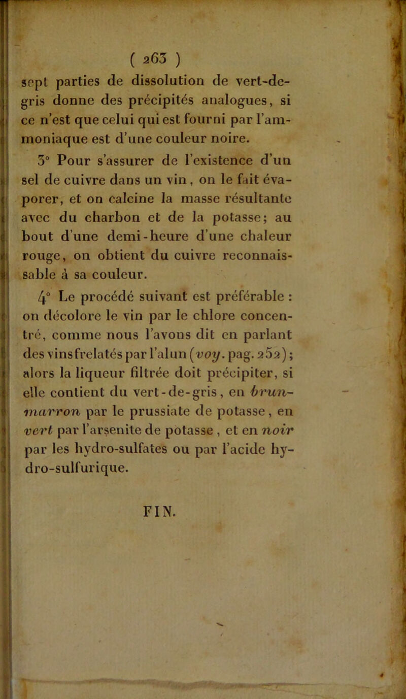 sept parties de dissolution de vert-de- gris donne des précipités analogues, si ce n’est que celui qui est fourni par l’am- moniaque est d’une couleur noire. 5° Pour s’assurer de l’existence d’un sel de cuivre dans un vin , on le fait éva- porer, et on calcine la masse résultante avec du charbon et de la potasse; au bout d une demi-heure d’une chaleur 1 rouge, on obtient du cuivre reconnais- sable à sa couleur. 4° Le procédé suivant est préférable : on décolore le vin par le chlore concen- tré, comme nous l’avons dit en parlant des vinsfrelatés par l’alun (voy. pag. 262) ; alors la liqueur filtrée doit précipiter, si elle contient du vert-de-gris, en brun- marron par le prussiate de potasse, en vert par l’arsenite de potasse , et en noir par les hydro-sulfates ou par l’acide hy- 1 dro-sulfurique.