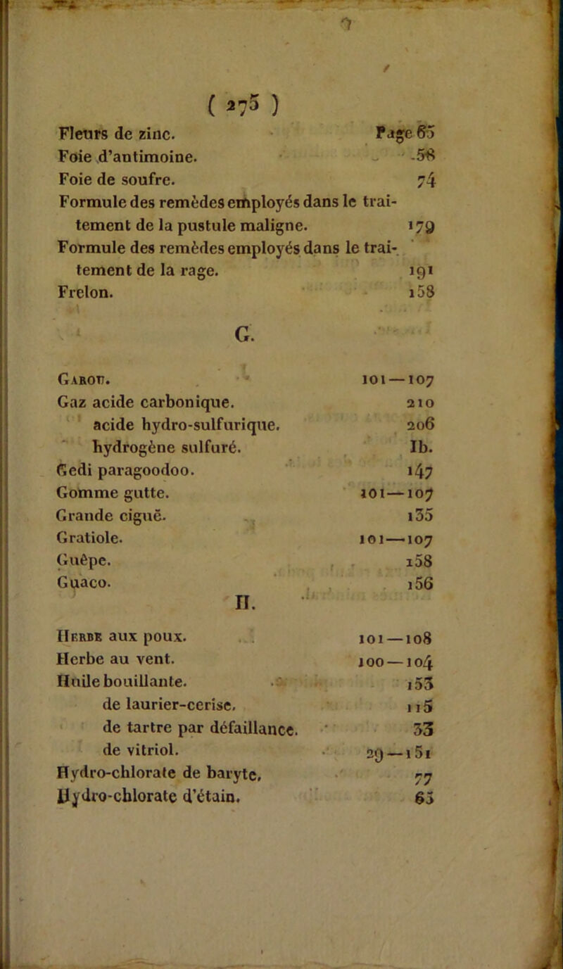 *1 ( *75 ) \ . / Fleurs de zinc. Page 65 Foie d’antimoine. .58 Foie de soufre. 74 Formule des remèdes employés dans le trai- tement de la pustule maligne. >79 Formule des remèdes employés dans le trai- tement de la rage. >9> Frelon. 158 G Ganon. 101 — 107 Gaz acide carbonique. 210 acide hydro-sulfurique. 206 hydrogène sulfuré. Ib. Gedi paragoodoo. >47 Gomme gutte. 101—107 Grande ciguë. 135 Gratiole. 101—107 Guêpe. i58 Guaco. n. i56 IIerbe aux poux. 101 —108 Herbe au vent. 100 — 104 Huile bouillante. 155 de laurier-cerise. 115 de tartre par défaillance. 53 de vitriol. 29 —15i Hydro-chlorate de baryte. 77 Hydro-chlorate d’étain. 65