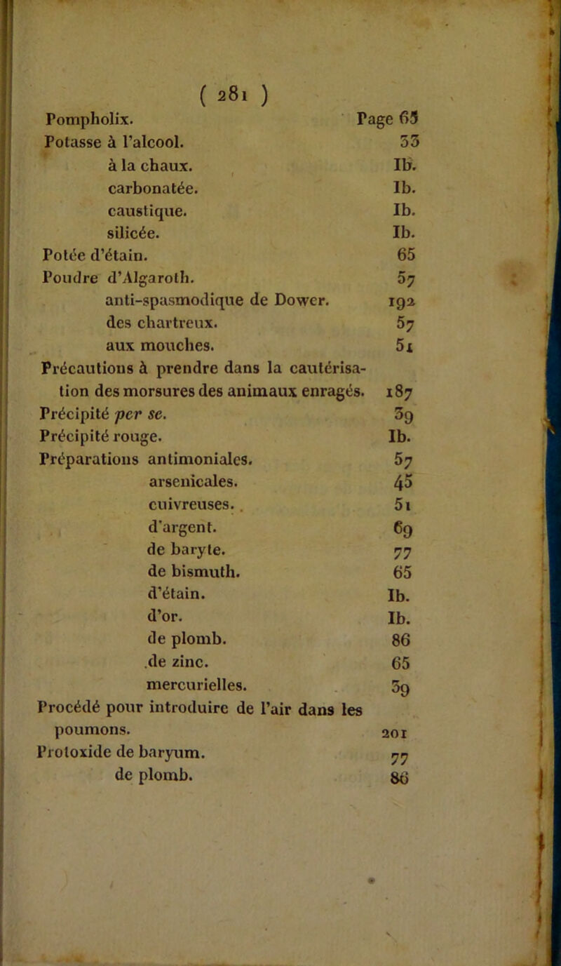 Pompholix. Tage 65 Potasse à l’alcool. 53 à la chaux. Ib. carbonatée. Ib. caustique. Ib. silicée. Ib. Potée d’étain. 65 Poudre d’Algaroth. 57 anti-spasmodique de Dower. 19a des chartreux. 57 aux mouches. 5x Précautions à prendre dans la cautérisa- tion des morsures des animaux enragés. 187 Précipité per se. 3g Précipité rouge. Ib. Préparations antimoniales. 5y arsenicales. 4^ cuivreuses., 5i d'argent. 69 de baryte. 77 de bismuth. 65 d’étain. Ib. d’or. Ib. de plomb. 86 .de zinc. 65 mercurielles. 59 Procédé pour introduire de l’air dans les poumons. 201 Protoxide de baryum. yy de plomb. 8b