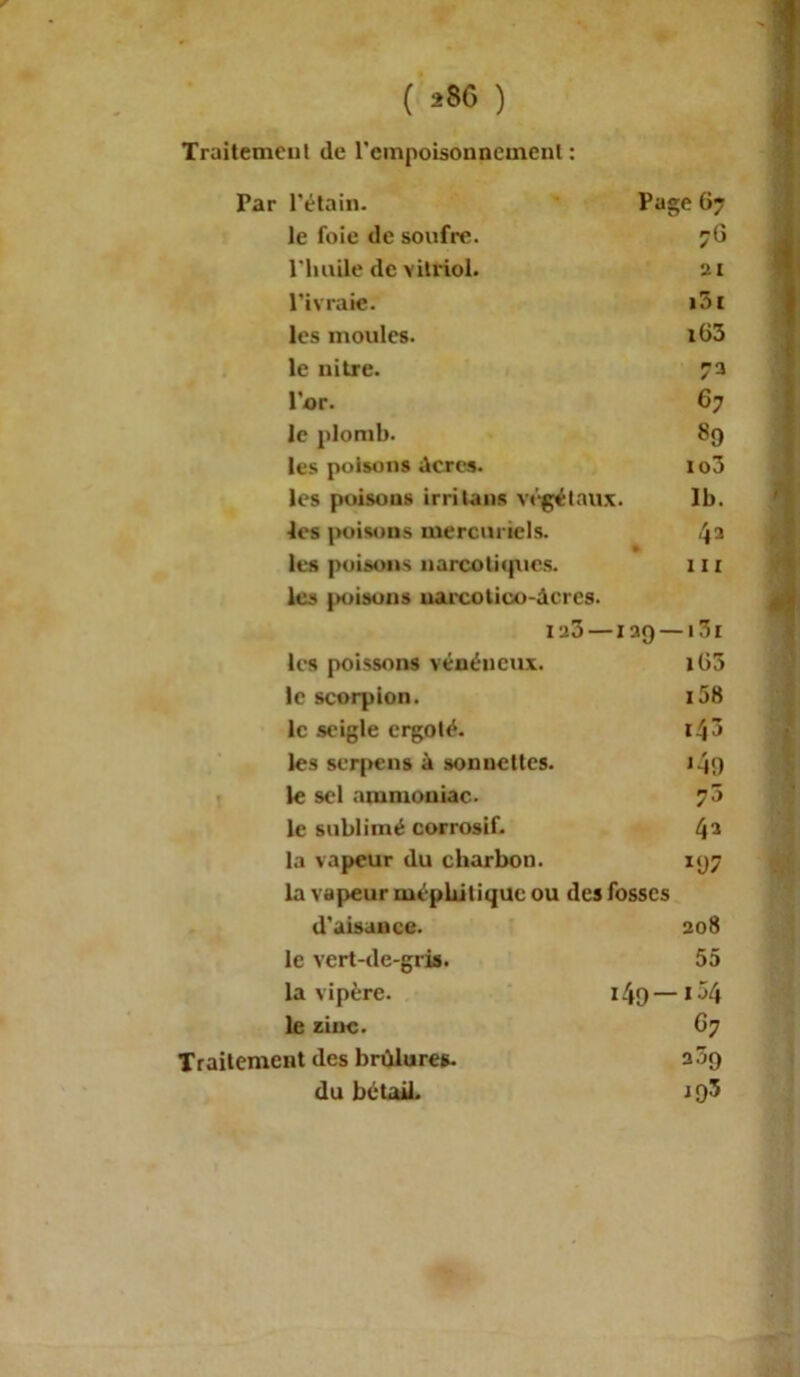 Traitement de l'empoisonnement : Par l'étain. Page 67 le foie de soufre. 76 l'huile de vitriol. 21 l’ivraie. i3c les moules. i63 le uitre. 73 l’or. 67 le plomb. 89 les poisons dercs. io3 les poisons irritans végétaux. 1b. les poisons mercuriels. 4a les poisons narcotiques, les poisons uarcotico-dcres. 111 i uo- -129 — i3i lc-s poissons vénéneux. iü3 le scorpion. i58 le seigle ergoté. 14 ô les serpens à sonnettes. J4n le sel ammoniac. le sublimé corrosif. 43 la vapeur du charbon. *U7 la vapeur méphitique ou des fosses d'aisaacc. 208 le vert-de-gris. 55 la vipère. i49—i54 le zinc. G7 Traitement des brûlures. 309 du bétail. 193